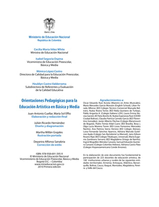 Ministerio de Educación Nacional
                República de Colombia


           Cecilia María Vélez White
         Ministra de Educación Nacional

            Isabel Segovia Ospina
      Viceministra de Educación Preescolar,
                 Básica y Media

              Mónica López Castro
Directora de Calidad para la Educación Preescolar,
                  Básica y Media

          Heublyn Castro Valderrama
     Subdirectora de Referentes y Evaluación
             de la Calidad Educativa


 Orientaciones Pedagógicas para la                                        Agradecimientos a:
                                                         Oscar Eduardo Ruiz Acosta (Maestro en Artes Musicales),
Educación Artística en Básica y Media                    María Mercedes García Monzón (English School), Lilian Pa-
                                                         rada Alfonso (IED Colegio Técnico Comercial Manuela Bel-
                                                         trán), Nubia Rivera Torres (IED Nidia Quintero de Turbay),
       Juan Antonio Cuellar, María Sol Effio             Pablo Angarita A. (Colegio Italiano LDV), Laura Emma No-
          Elaboración y redacción final                  voa Garzón (IE Patio Bonito II), Nubia Esperanza Ruiz (CEDID
                                                         Ciudad Bolívar), Claudia Patricia Camelo García (IED Floren-
                                                         tino González), Javier Alberto Flechas (Colegio Marymount
             Julián Ricardo Hernández                    de Bogotá), Pedro Tomás Vidal Cuero (IED Brasilia, Bosa ),
              Diseño y diagramación                      Olga Lucia Moreno Torres (IED Liceo Femenino Mercedes
                                                         Nariño), Ana Patricia Sierra Herrera (IED Colegio Atenas),
              Martha Millán Grajales                     Luisa Fernanda Sánchez Aparicio, Adriana Marcela Gutié-
                                                         rrez Ayala (Colegio San Bartolomé La Merced), Jairo Edison
               Ilustración portada                       Rosero Ripe (IED Colegio Tibabuyes, Universal), María Euge-
                                                         nia Zambrano Serrano (IED Magdalena Ortega de Nariño),
            Deyanira Alfonso Sanabria                    Ingrid Mogollón Méndez Canasto, Samuel Eduardo Quinte-
              Corrección de estilo                       ro Canasto (Colegio Colombo Hebreo), Adriana Castro Páez
                                                         (Colegio Hispanoamericano Conde Ansúrez).

               ISBN: 978-958-691-395-9
                                                         En la elaboración de este documento fue fundamental la
         © Ministerio de Educación Nacional              participación de 223 docentes de educación artística, de
Viceministerio de Educación Preescolar, Básica y Media   100 instituciones urbanas y rurales de las siguientes enti-
                Bogotá D.C. – Colombia                   dades territorriales: Armenia; Antioquia, Atlántico, Barran-
              www.mineducacion.gov.co                    quilla, Bolívar, Cauca, Ibagué, Manizales, Magdalena, Perei-
                 2010 Primera edición                    ra y Valle del Cauca.
 