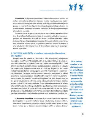 Competencias, procesos, productos y contextos de la educación artística




       b. Creación: es el proceso mediante el cual se realiza una obra artística. Se
   incluye entre ellas los diferentes objetos o eventos visuales, sonoros, escéni-
   cos o literarios, la interpretación musical, teatral y todo lo involucrado en la
   puesta en escena. Desde el punto de vista pedagógico, toda producción en
   el aula debe ser tratada por el docente como obra de arte y comprendida por
   el estudiante como tal.
       La realización de proyectos de creación en el aula potencia en el estudian-
   te el desarrollo de habilidades técnicas, de conceptos, actitudes, recursos ex-
   presivos, etc. A diferencia de la práctica artística profesional, en la Educación
   Artística el propósito pedagógico no es sólo el producto artístico en sí mismo,
   sino también el proceso que lo ha generado, pues éste permite al docente y
   a los estudiantes identificar el nivel de desarrollo de cada una de las compe-
   tencias específicas.

3. PROCESOS DE SOCIALIZACIÓN: el estudiante como expositor (el estudiante
ante el público)
    Los procesos del aula en el campo de la Educación Artística requieren
incorporar en el “hacer” la socialización de su saber. No hay proceso ar-                                             En el ámbito
tístico completo sin la exposición de sus productos ante el público. En el
                                                                                                                     escolar, la so-
ámbito escolar, la socialización de las actividades de aula se hace a través
                                                                                                                     cialización de
de los procesos de presentación ante el público y de gestión, los cuales
realizan los estudiantes con sus pares y demás miembros de su comuni-                                               las actividades
dad educativa. Encontrar un solo término adecuado para definir el rol del                                           de aula se hace
estudiante en estos procesos no es fácil. En un primer momento, denomi-                                              a través de los
nado en este documento “presentación pública”, se trata de procesos en                                                procesos de
los que el estudiante se enfrenta, como artista, directamente a un público                                            presentación
en la socialización de su aprendizaje. En un segundo momento, se refiere                                            ante el público
a las acciones de docentes y estudiantes que hacen posible la realización
                                                                                                                      y de gestión,
de eventos artísticos, la publicación de materiales o la circulación de los
                                                                                                                    los cuales reali-
productos. Se ha utilizado el término “expositor”, en el sentido amplio de la
palabra, para referirnos al rol del estudiante en el proceso de socialización.                                        zan los estu-
                                                                                                                    diantes con sus
      a. Presentación pública: en el campo de la Educación Artística, la presen-                                     pares y demás
   tación pública es la acción mediante la cual estudiantes y docentes exhiben,                                      miembros de
   interpretan o representan sus productos ante el público. Esto ocurre en espa-                                     su comunidad
   cios y eventos que se disponen previamente para tal fin. La relación de estu-                                       educativa.


                                                                                                                                   51
 