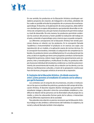 Orientaciones pedagógicas para la educación artística en Básica y Media




     En ese sentido, los productos en la Educación Artística constituyen ver-
     daderos proyectos de creación, de indagación o de ambos, alrededor de
     los cuales es posible articular los propósitos de un proceso de enseñanza-
     aprendizaje. El docente, en la planeación de estos proyectos, debe definir
     con claridad qué se espera del producto; qué pretende desarrollar en tér-
     minos de competencias y de qué manera el producto le permitirá evaluar
     su nivel de desarrollo. De esta manera, los productos permitirán eviden-
     ciar los avances del proceso y harán posible la evaluación del trabajo en
     el aula y entender el aprendizaje como vivencia que se puede compartir.
         Las diferentes concepciones de la Educación Artística han tenido posi-
     ciones diversas en relación con los productos. En la concepción llamada
     “académica o instrumentalista” el producto es en esencia una copia: una
     reproducción de un modelo, o la aplicación exacta de normas técnicas. En
     la concepción funcionalista, orientada a la adquisición de competencias la-
     borales, los productos tienen una utilidad práctica. En una educación por las
     artes, es decir en aquella que tiene como propósito contribuir a la formación
     integral de las personas, cobran mayor vigencia las aproximaciones auto-ex-
     presiva, inter y transdisciplinar y multicultural. En ellas, los productos refle-
     jan el proceso individual del estudiante y evidencian su nivel de autoconoci-
     miento, de conocimiento del mundo, de su relación con los demás y con las
     diversas manifestaciones culturales, a través de la apropiación creativa que
     hace de técnicas y lenguajes artísticos al servicio de su expresión.

     D. Contextos de la Educación Artística: ¿En dónde ocurren las
     artes? ¿Cómo ponemos al estudiante en contacto con la cultura y
     por qué lo hacemos?
        Los contextos son el conjunto de circunstancias, circuitos e institucio-
     nes en las que se movilizan las prácticas y productos del campo de la Edu-
     cación Artística. El docente requiere diseñar estrategias que permitan al
     estudiante indagar y descubrir cómo las comunidades establecen y mo-
     difican la relación de las personas con la diversidad cultural propia de su
     medio, y cómo los educandos forman parte de la cultura, e interactúan
     con las diferentes expresiones de la sociedad.
        Para abordar esta relación es preciso reconocer que la Educación Artís-
     tica trabaja en dos ámbitos o dimensiones del individuo: la subjetiva y la
     social y cultural, llamada también intersubjetiva.



54
 
