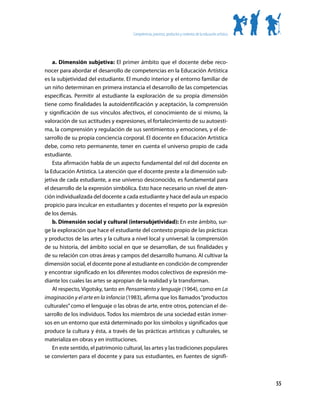 Competencias, procesos, productos y contextos de la educación artística




    a. Dimensión subjetiva: El primer ámbito que el docente debe reco-
nocer para abordar el desarrollo de competencias en la Educación Artística
es la subjetividad del estudiante. El mundo interior y el entorno familiar de
un niño determinan en primera instancia el desarrollo de las competencias
específicas. Permitir al estudiante la exploración de su propia dimensión
tiene como finalidades la autoidentificación y aceptación, la comprensión
y significación de sus vínculos afectivos, el conocimiento de sí mismo, la
valoración de sus actitudes y expresiones, el fortalecimiento de su autoesti-
ma, la comprensión y regulación de sus sentimientos y emociones, y el de-
sarrollo de su propia conciencia corporal. El docente en Educación Artística
debe, como reto permanente, tener en cuenta el universo propio de cada
estudiante.
    Esta afirmación habla de un aspecto fundamental del rol del docente en
la Educación Artística. La atención que el docente preste a la dimensión sub-
jetiva de cada estudiante, a ese universo desconocido, es fundamental para
el desarrollo de la expresión simbólica. Esto hace necesario un nivel de aten-
ción individualizada del docente a cada estudiante y hace del aula un espacio
propicio para inculcar en estudiantes y docentes el respeto por la expresión
de los demás.
    b. Dimensión social y cultural (intersubjetividad): En este ámbito, sur-
ge la exploración que hace el estudiante del contexto propio de las prácticas
y productos de las artes y la cultura a nivel local y universal: la comprensión
de su historia, del ámbito social en que se desarrollan, de sus finalidades y
de su relación con otras áreas y campos del desarrollo humano. Al cultivar la
dimensión social, el docente pone al estudiante en condición de comprender
y encontrar significado en los diferentes modos colectivos de expresión me-
diante los cuales las artes se apropian de la realidad y la transforman.
    Al respecto, Vigotsky, tanto en Pensamiento y lenguaje (1964), como en La
imaginación y el arte en la infancia (1983), afirma que los llamados “productos
culturales” como el lenguaje o las obras de arte, entre otros, potencian el de-
sarrollo de los individuos. Todos los miembros de una sociedad están inmer-
sos en un entorno que está determinado por los símbolos y significados que
produce la cultura y ésta, a través de las prácticas artísticas y culturales, se
materializa en obras y en instituciones.
    En este sentido, el patrimonio cultural, las artes y las tradiciones populares
se convierten para el docente y para sus estudiantes, en fuentes de signifi-



                                                                                                                 55
 