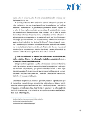 Competencias, procesos, productos y contextos de la educación artística




     teatro, salas de concierto, salas de cine, canales de televisión, emisoras, pro-
     ductores artísticos, etc.
        Al respecto, el docente debe conocer los servicios educativos que varias de
     estas instituciones han puesto a disposición de los estudiantes. Las “maletas
     didácticas” del Museo del Oro, por ejemplo, permiten al docente exponer en
     su salón de clase, réplicas de piezas representativas de la colección del museo,
     que los estudiantes pueden observar, tocar, conocer.7 Por su parte, el Museo
     Nacional de Colombia ofrece una diversa cantidad de servicios educativos y
     además cuenta con una sección en su página web, en la que los niños encuen-
     tran juegos que los involucran con las colecciones y exhibiciones del museo.8
     Igualmente, a través de la Red Nacional de Museos9, el docente puede encon-
     trar y poner a disposición de sus estudiantes múltiples oportunidades para en-
     trar en contacto con el patrimonio del país. Finalmente, diversos museos del
     mundo ofrecen visitas virtuales, páginas interactivas y acceso a fotografías de
     excelente calidad de obras significativas de la cultura universal.

         ¿Cuáles son los modos de interacción –consciente o inconsciente– en-
     tre las prácticas del arte y la cultura y los ciudadanos, que contribuyen a
     la construcción de identidad cultural?
         Esta pregunta indaga sobre aquellas actividades o eventos mediante los
     cuales las personas se relacionan con las artes y la cultura como espectado-
     res, creadores o expositores, y que generan identidad cultural. Es decir, espa-
     cios culturales de oferta permanente que entran en diálogo con la comuni-
     dad, tales como fiestas tradicionales, carnavales, convocatorias de creación,
     festivales de bandas, reinados, etc.

   En síntesis, las prácticas artísticas generan procesos y productos que
al comunicar conocimientos, emociones, valoraciones, ideas o senti-
mientos, contribuyen a la afirmación de la identidad cultural. La estrecha
vinculación entre la escuela y el contexto de las artes y la cultura abre la
visión de la educación y permite situar al estudiante en una realidad viva,
de la cual, él forma parte.


7	   Consultar en http://www.banrep.gov.co/museo/esp/educa_maletas.htm
8	   Consultar en http://redmuseo.javeriana.edu.co/
9	   Consultar en http://www.museoscolombianos.gov.co/




                                                                                                                                     57
 