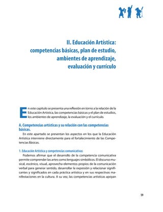 II. Educación Artística:
        competencias básicas, plan de estudio,
                  ambientes de aprendizaje,
                        evaluación y currículo




E
       n este capítulo se presenta una reflexión en torno a la relación de la
       Educación Artística, las competencias básicas y el plan de estudios,
       los ambientes de aprendizaje, la evaluación y el currículo.

A. Competencias artísticas y su relación con las competencias
básicas.
   En este apartado se presentan los aspectos en los que la Educación
Artística interviene directamente para el fortalecimiento de las Compe-
tencias Básicas.

1. Educación Artística y competencias comunicativas
   Podemos afirmar que el desarrollo de la competencia comunicativa
permite comprender las artes como lenguajes simbólicos. El discurso mu-
sical, escénico, visual, aprovecha elementos propios de la comunicación
verbal para generar sentido, desarrollar la expresión y relacionar signifi-
cantes y significados en cada práctica artística y en sus respectivas ma-
nifestaciones en la cultura. A su vez, las competencias artísticas apoyan




                                                                                59
 
