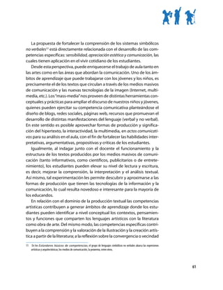La propuesta de fortalecer la comprensión de los sistemas simbólicos
no verbales11 está directamente relacionada con el desarrollo de las com-
petencias específicas: sensibilidad, apreciación estética y comunicación, las
cuales tienen aplicación en el vivir cotidiano de los estudiantes.
   Desde esta perspectiva, puede enriquecerse el trabajo de aula tanto en
las artes como en las áreas que abordan la comunicación. Uno de los ám-
bitos de aprendizaje que puede trabajarse con los jóvenes y los niños, es
precisamente el de los textos que circulan a través de los medios masivos
de comunicación y las nuevas tecnologías de la imagen (Internet, multi-
media, etc.). Los “mass-media” nos proveen de distintas herramientas con-
ceptuales y prácticas para ampliar el discurso de nuestros niños y jóvenes,
quienes pueden ejercitar su competencia comunicativa planteándose el
diseño de blogs, redes sociales, páginas web, recursos que promuevan el
desarrollo de distintas manifestaciones del lenguaje (verbal y no verbal).
En este sentido es posible aprovechar formas de producción y significa-
ción del hipertexto, la interactividad, la multimedia, en actos comunicati-
vos para su análisis en el aula, con el fin de fortalecer las habilidades inter-
pretativas, argumentativas, propositivas y críticas de los estudiantes.
   Igualmente, al indagar junto con el docente el funcionamiento y la
estructura de los textos producidos por los medios masivos de comuni-
cación (tanto informativos, como científicos, publicitarios o de entrete-
nimiento), los estudiantes pueden elevar su nivel de lectura y escritura,
es decir, mejorar la comprensión, la interpretación y el análisis textual.
Así mismo, tal experimentación les permite descubrir y aproximarse a las
formas de producción que tienen las tecnologías de la información y la
comunicación, lo cual resulta novedoso e interesante para la mayoría de
los educandos.
   En relación con el dominio de la producción textual las competencias
artísticas contribuyen a generar ámbitos de aprendizaje donde los estu-
diantes pueden identificar a nivel conceptual los contextos, pensamien-
tos y funciones que comparten los lenguajes artísticos con la literatura
como obra de arte. Del mismo modo, las competencias específicas contri-
buyen a la comprensión y la valoración de la ilustración y la creación artís-
tica a partir de la literatura; a la reflexión sobre la convergencia o vecindad

11	 En los Estándares básicos de competencias, el grupo de lenguajes simbólicos no verbales abarca las expresiones
    artísticas y arquitectónicas, los medios de comunicación, la proxemia, entre otros.




                                                                                                                     61
 