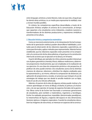entre lenguajes artísticos y texto literario, toda vez que éste, al igual que
     las demás obras artísticas, es un medio para representar la realidad, crear
     y recrear mundos posibles.
        En síntesis, las competencias específicas desarrolladas a través de la
     Educación Artística amplían el universo de la comunicación, al tiempo
     que capacitan a los estudiantes como intérpretes, creadores (autores) y
     transformadores de las distintas producciones y expresiones simbólicas
     presentes en la cultura.

     2. Educación Artística y competencias matemáticas
         Como se mencionó anteriormente, en la interpretación formal (compo-
     nente de la apreciación estética) pueden desarrollarse habilidades y acti-
     tudes para la observación de las relaciones espaciales y geométricas, así
     como para formular y aplicar métodos para representarlas. Además hemos
     establecido, que las relaciones espaciales están presentes en la composi-
     ción y la construcción de las obras plásticas, al igual que en la constitución
     interna de acciones que se ejecutan en la danza y en el teatro.
         A partir del dibujo, por ejemplo, los niños y jóvenes pueden interactuar
     con el plano geométrico (mental y físico), elaborar mediciones y determi-
     nar proporciones intuitivamente, que son empleadas en la realización de
     sus ejercicios. En una clase de composición pictórica o de perspectiva, el
     profesor de artes puede orientar a los estudiantes acerca de las distintas
     maneras de observar, relacionar y distribuir los objetos analizados para
     la representación y, así mismo, reforzar la comparación de distancias y la
     aplicación de proporciones y escalas, en procesos que incluyen el uso de
     estrategias de trabajo que van desde la sencilla medición con un lápiz,
     hasta el uso de una retícula sofisticada.
         Además, el examen de la obra de algunos artistas puede motivar y fa-
     vorecer aprendizajes en torno al dibujo, el diseño, la pintura y la ilustra-
     ción, a la vez que ejercitar el manejo de aspectos formales de la geome-
     tría. Obras como la de Escher han fascinado a numerosas generaciones
     de estudiantes, pero también a matemáticos, ingenieros y tecnólogos.
     Escher ha realizado perspectivas imposibles (denominadas paradójicas),
     la metamorfosis de figuras y regiones del espacio en dos dimensiones,
     ilusiones ópticas e imágenes especulares. Cuando los estudiantes descu-
     bren las imágenes de este artista, se interesan en aspectos de la construc-



62
 