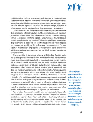 el dominio de la estética. De acuerdo con lo anterior, se comprende que
las tendencias del arte que asimilan esta atmósfera y manifiestan sus ras-
gos en la producción formal, constituyen categorías que permiten carac-
terizar el estilo de la producción artística y, al mismo tiempo, nos brindan
evidencias de aquello que es atributo de una sociedad y una cultura.
    Como hemos visto en la interpretación extratextual (como componente
de la apreciación estética), la cultura moldea sus mecanismos de expresión
y transmite a través de ellos los valores de un pueblo. Los valores, estilos y
formas de expresión remiten a aspectos fundamentales de una sociedad
situada históricamente: su organización interna, sus elaboraciones a nivel
de pensamiento o ideología, sus constructos científicos y tecnológicos,
sus maneras de percibir, en fin, su forma de construir mundo. Por esta
razón se ha enfatizado en propiciar la interpretación de las expresiones
artísticas, a partir de una reconstrucción mental de la época histórica a la
cual pertenecen.
    En este sentido, el docente de artes –y también el de Ciencias Socia-
les- puede aprovechar los escenarios donde se vincula a los estudiantes
con el patrimonio artístico y cultural. La experiencia en el museo, el carna-
val, el contacto con los “sabedores” que nos hacen partícipes de hechos,
tradiciones, expresiones artísticas y culturales, son indispensables para
establecer la relación entre los objetos y relatos que pertenecen al pasa-
do y que marcan nuestra realidad e identidad actuales. Por consiguiente,
instituciones y maestros reconocidos del arte y la cultura pueden consti-       Para aproxi-
tuir, junto con el profesor de Educación Artística, laboratorios de historias marse a un hito
culturales. ¿Por qué laboratorios? Porque para aproximarse a un hito cul- cultural o artís-
tural o artístico se requiere indagar sobre éste, experimentarlo, plantear tico se requiere
hipótesis sobre su significado, su uso o su influencia en la atmósfera de indagar sobre
su época. De tal forma, una escultura, una obra arquitectónica, musical o       éste, experi-
teatral, se actualizan ante nuestros ojos: nosotros reconstruimos el relato
                                                                               mentarlo, plan-
que las configura en el tiempo y en la lógica de sus productores.
    Pero este tipo de indagación no sólo ocurre en espacios institucionales
                                                                               tear hipótesis
donde circulan normalmente las obras o artistas consagrados. También sobre su signi-
puede tener lugar en el estudio de los hechos, costumbres y valores que ficado, su uso o
forman parte de nuestra historia personal o social. Los docentes de Edu- su influencia en
cación Artística pueden analizar asuntos como el diseño o las característi- la atmósfera de
cas formales de los objetos cotidianos (los electrodomésticos, los vestua-       su época.


                                                                                            65
 