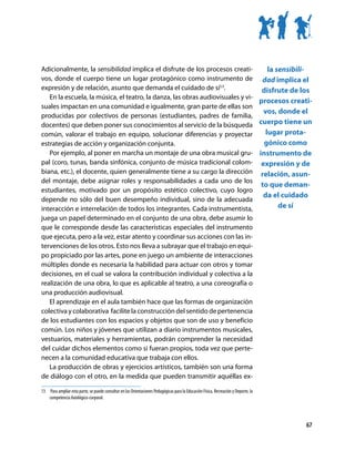 Adicionalmente, la sensibilidad implica el disfrute de los procesos creati-        la sensibili-
vos, donde el cuerpo tiene un lugar protagónico como instrumento de dad implica el
expresión y de relación, asunto que demanda el cuidado de sí13.                  disfrute de los
   En la escuela, la música, el teatro, la danza, las obras audiovisuales y vi-
                                                                                procesos creati-
suales impactan en una comunidad e igualmente, gran parte de ellas son
                                                                                 vos, donde el
producidas por colectivos de personas (estudiantes, padres de familia,
docentes) que deben poner sus conocimientos al servicio de la búsqueda cuerpo tiene un
común, valorar el trabajo en equipo, solucionar diferencias y proyectar           lugar prota-
estrategias de acción y organización conjunta.                                    gónico como
   Por ejemplo, al poner en marcha un montaje de una obra musical gru- instrumento de
pal (coro, tunas, banda sinfónica, conjunto de música tradicional colom- expresión y de
biana, etc.), el docente, quien generalmente tiene a su cargo la dirección relación, asun-
del montaje, debe asignar roles y responsabilidades a cada uno de los
                                                                                to que deman-
estudiantes, motivado por un propósito estético colectivo, cuyo logro
                                                                                 da el cuidado
depende no sólo del buen desempeño individual, sino de la adecuada
interacción e interrelación de todos los integrantes. Cada instrumentista,             de sí
juega un papel determinado en el conjunto de una obra, debe asumir lo
que le corresponde desde las características especiales del instrumento
que ejecuta, pero a la vez, estar atento y coordinar sus acciones con las in-
tervenciones de los otros. Esto nos lleva a subrayar que el trabajo en equi-
po propiciado por las artes, pone en juego un ambiente de interacciones
múltiples donde es necesaria la habilidad para actuar con otros y tomar
decisiones, en el cual se valora la contribución individual y colectiva a la
realización de una obra, lo que es aplicable al teatro, a una coreografía o
una producción audiovisual.
   El aprendizaje en el aula también hace que las formas de organización
colectiva y colaborativa facilite la construcción del sentido de pertenencia
de los estudiantes con los espacios y objetos que son de uso y beneficio
común. Los niños y jóvenes que utilizan a diario instrumentos musicales,
vestuarios, materiales y herramientas, podrán comprender la necesidad
del cuidar dichos elementos como si fueran propios, toda vez que perte-
necen a la comunidad educativa que trabaja con ellos.
   La producción de obras y ejercicios artísticos, también son una forma
de diálogo con el otro, en la medida que pueden transmitir aquéllas ex-

13	 Para ampliar esta parte, se puede consultar en las Orientaciones Pedagógicas para la Educación Física, Recreación y Deporte, la
    competencia Axiológico-corporal.




                                                                                                                                      67
 
