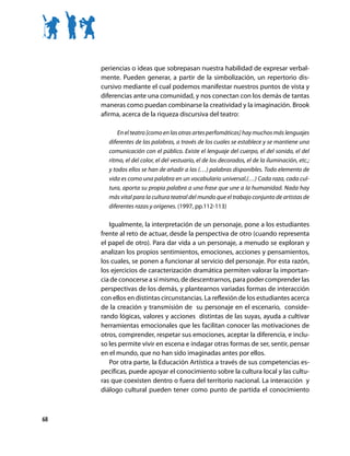 periencias o ideas que sobrepasan nuestra habilidad de expresar verbal-
     mente. Pueden generar, a partir de la simbolización, un repertorio dis-
     cursivo mediante el cual podemos manifestar nuestros puntos de vista y
     diferencias ante una comunidad, y nos conectan con los demás de tantas
     maneras como puedan combinarse la creatividad y la imaginación. Brook
     afirma, acerca de la riqueza discursiva del teatro:

            En el teatro [como en las otras artes perfomáticas] hay muchos más lenguajes
        diferentes de las palabras, a través de los cuales se establece y se mantiene una
        comunicación con el público. Existe el lenguaje del cuerpo, el del sonido, el del
        ritmo, el del color, el del vestuario, el de los decorados, el de la iluminación, etc.;
        y todos ellos se han de añadir a las (…) palabras disponibles. Todo elemento de
        vida es como una palabra en un vocabulario universal.(…) Cada raza, cada cul-
        tura, aporta su propia palabra a una frase que une a la humanidad. Nada hay
        más vital para la cultura teatral del mundo que el trabajo conjunto de artistas de
        diferentes razas y orígenes. (1997, pp.112-113)

        Igualmente, la interpretación de un personaje, pone a los estudiantes
     frente al reto de actuar, desde la perspectiva de otro (cuando representa
     el papel de otro). Para dar vida a un personaje, a menudo se exploran y
     analizan los propios sentimientos, emociones, acciones y pensamientos,
     los cuales, se ponen a funcionar al servicio del personaje. Por esta razón,
     los ejercicios de caracterización dramática permiten valorar la importan-
     cia de conocerse a sí mismo, de descentrarnos, para poder comprender las
     perspectivas de los demás, y plantearnos variadas formas de interacción
     con ellos en distintas circunstancias. La reflexión de los estudiantes acerca
     de la creación y transmisión de su personaje en el escenario, conside-
     rando lógicas, valores y acciones distintas de las suyas, ayuda a cultivar
     herramientas emocionales que les facilitan conocer las motivaciones de
     otros, comprender, respetar sus emociones, aceptar la diferencia, e inclu-
     so les permite vivir en escena e indagar otras formas de ser, sentir, pensar
     en el mundo, que no han sido imaginadas antes por ellos.
        Por otra parte, la Educación Artística a través de sus competencias es-
     pecíficas, puede apoyar el conocimiento sobre la cultura local y las cultu-
     ras que coexisten dentro o fuera del territorio nacional. La interacción y
     diálogo cultural pueden tener como punto de partida el conocimiento



68
 