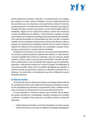 de las expresiones artísticas, culturales, y la aproximación a los códigos
que subyacen en ellos, desde el trabajo en el aula. El planteamiento de
los escenarios que nos relacionan con el patrimonio cultural e histórico,
puede proponerse como laboratorio de historias culturales, que acoja sig-
nificados actuales, acuerdos, discusiones, con lo cual los objetos allí con-
templados, dejarán de ser colecciones estáticas. Desde esta mirada los
museos, las bibliotecas, los edificios o sitios históricos pueden ser vistos
como lugares que evidencian paradigmas de pensamiento, de identifica-
ción cultural, que pueden ser contrastados por otros. Por ello, se requiere
estudiar con los estudiantes producciones artísticas de diversas culturas,
porque el conocimiento de realidades distintas de las nuestras amplía el
espectro de relación y de comprensión con sociedades o grupos huma-
nos que no pertenecen a nuestro entorno inmediato.
   Finalmente, la formación con respecto a la conservación del patrimo-
nio artístico y cultural (propia de la apreciación estética), no sólo conduce
a conocer aquellos hitos artísticos y culturales que nos convocan, dando
sentido a nuestra cultura, sino que busca desarrollar el sentido de iden-
tidad y pertenencia a una comunidad. Esto supone que los estudiantes
aprendan a relacionarse teniendo en cuenta el respeto, la solidaridad, la
convivencia pacífica tanto como el cuidado del legado que significa el
entorno natural, las expresiones artísticas y culturales, la producción in-
telectual, las costumbres y las tradiciones que han configurado nuestra
identidad colectiva.

B. Plan de estudios
   Se ha descrito cómo la Educación Artística contribuye al desarrollo de
las competencias básicas por medio de los procesos, productos y contex-
tos de aprendizaje que permiten la comprensión crítica y reflexiva de las
artes y la cultura, en interacción con otras áreas del conocimiento.
   En este apartado es necesario subrayar que el diseño de los planes
de estudio, pertinentes y actualizados, requiere incorporar los cambios
y reformas curriculares. Esta situación es posible cuando la institución
educativa:

   •	   Diseñe planes de estudio y currículos integrados con otros campos
        del conocimiento, en los que se visibilicen estrategias pedagógicas



                                                                                69
 