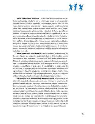 Educación artística: plan de estudio, ambientes de aprendizaje, evaluación y currículo




    1. Espacios físicos en la escuela. La Educación Artística favorece una re-
lación particular del estudiante con su entorno, por la cual se valora especial-
mente la disposición de los elementos y la estética del espacio físico. Por esta
razón, debe organizarse un ambiente y espacio propicios para la enseñanza
de las artes. La adecuación de este ambiente puede realizarse con la coope-
ración de los estudiantes y la comunidad educativa, de forma que ellos se
vinculen a su organización para obtener un entorno acogedor que facilite los
procesos creativos. Durante tales jornadas, los estudiantes tienen la oportu-
nidad de cultivar el sentido de pertenencia por el hábitat en el cual transcu-
rren sus horas de aprendizaje; ellos mismos pueden realizar afiches, dibujos,
fotografías; adoptar y cuidar plantas o instrumentos, realizar la consecución
de una reserva de materiales recibidos en donación de padres de familia, ve-
cinos o amigos con elementos nuevos o reciclados que son de utilidad para
su trabajo en el aula.
    2. Espacios sociales para la práctica. En los procesos de aprendizaje de
las artes el papel que juegan los grupos de trabajo es definitivo. Esto suscita
un número de retos al profesor y a la institución, pues deben generar la posi-
bilidad de un trabajo colectivo que suscite procesos individuales de aprendi-
zaje. En las artes visuales, en la música, en el teatro y en la danza el trabajo en
grupo es esencial. Tanto en los procesos de creación como en los procesos de
socialización, la experiencia colaborativa genera la presencia del llamado co-
aprendizaje, en el cual los estudiantes ejercen presión de par sobre los otros,
en la realización, comparación y crítica permanente de sus productos y para
el desarrollo cultural de la institución educativa y de la comunidad.
    3. Tecnologías de la información y la comunicación. Al igual que en las
diferentes áreas de la educación, las artes están inmersas en un universo de
posibilidades a través de la tecnología y los diferentes medios audiovisuales.
Los recursos audiovisuales e informáticos ponen con facilidad a los estudian-
tes en contacto con las artes y la cultura de diferentes épocas y lugares, a la
vez que proponen múltiples maneras de utilizarlos como medio expresivo
en la Educación Artística. De esta manera, los ambientes virtuales de apren-
dizaje permiten trabajar con los estudiantes en ámbitos que rebasan amplia-
mente las fronteras del aula como recorridos por museos, páginas de artistas
de todo el mundo, documentos académicos, grabaciones, multimedia, etc. El
diseño de estrategias pedagógicas para orientar el uso y apropiación que los
estudiantes hagan de estos medios es un verdadero reto para el educador.



                                                                                                                         71
 