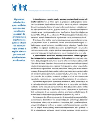 Orientaciones pedagógicas para la educación artística en Básica y Media




   El profesor               4. Los diferentes espacios locales que dan cuenta del patrimonio cul-
  debe facilitar         tural e histórico. Con el fin de lograr la apropiación pedagógica de los es-
                         pacios que tienen significado patrimonial, es preciso recordar la concepción
oportunidades
                         del patrimonio cultural como “el conjunto de manifestaciones u objetos naci-
  para que sus
                         dos de la producción humana, que una sociedad ha recibido como herencia
   estudiantes
                         histórica, y que constituyen elementos significativos de su identidad como
  conozcan de            pueblo” (Llul, 2005, p. 81). La Educación Artística se ocupa del cultivo de dicha
 primera mano            identidad, a través de experiencias significativas con el patrimonio cultural.
 el patrimonio               El profesor debe facilitar oportunidades para que sus estudiantes conoz-
cultural e histó-        can de primera mano el patrimonio cultural e histórico del municipio, ciu-
 rico del muni-          dad o región a la cual pertenece el establecimiento educativo. Para ello, debe
 cipio, ciudad o         identificar los espacios, prácticas o personas que constituyen o se vinculan
                         con hitos patrimoniales, diseñar y realizar las respectivas visitas pedagógicas
región a la cual
                         y conectar esta experiencia directamente con el trabajo creativo en el aula.
  pertenece el               5. Los diferentes escenarios de la localidad donde tienen lugar pro-
establecimien-           ducciones artísticas y manifestaciones de la cultura. Los espacios y esce-
  to educativo.          narios dispuestos por la comunidad para las artes son indispensables para la
                         Educación Artística. El profesor debe organizar actividades que le permitan al
                         estudiante apropiarse de estos espacios. Participar, como artista o espectador,
                         en conciertos, exposiciones, festivales, carnavales, forma parte esencial de los
                         procesos de aprendizaje. La recepción en los espacios socialmente destinados
                         a la exhibición, (aulas comunales, casas de la cultura, museos y otros escena-
                         rios culturales del municipio o ciudad), fortalece el rol del estudiante como
                         espectador, y así mismo, sus experiencias en la socialización de sus productos.
                             Igualmente, la gestión de los mismos estudiantes, de los profesores o de
                         la institución educativa, permitirá socializar ante la comunidad los trabajos
                         realizados como producto de la enseñanza de la Educación Artística en los
                         escenarios culturales de su localidad o ciudad. La experiencia significativa
                         de la socialización de sus productos artísticos ante la comunidad impacta de
                         manera directa el desarrollo de competencias específicas y básicas.
                             Por otra parte, los diferentes ambientes de aprendizaje propios de la Edu-
                         cación Artística deben tener tres características. En primer lugar, deben ser
                         ambientes de aprendizaje autónomos. Esto quiere decir que el estudiante,
                         una vez iniciado por el profesor, se prepara en dichos espacios para aprender
                         por sus propias motivaciones y de manera independiente. Para que esto se
                         dé, la asignación de las tareas, instrucciones y pautas de comportamiento



72
 