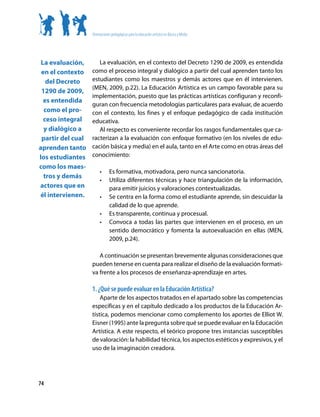 Orientaciones pedagógicas para la educación artística en Básica y Media




 La evaluación,       La evaluación, en el contexto del Decreto 1290 de 2009, es entendida
 en el contexto    como el proceso integral y dialógico a partir del cual aprenden tanto los
   del Decreto     estudiantes como los maestros y demás actores que en él intervienen.
                   (MEN, 2009, p.22). La Educación Artística es un campo favorable para su
 1290 de 2009,
                   implementación, puesto que las prácticas artísticas configuran y reconfi-
  es entendida
                   guran con frecuencia metodologías particulares para evaluar, de acuerdo
  como el pro-     con el contexto, los fines y el enfoque pedagógico de cada institución
  ceso integral    educativa.
  y dialógico a       Al respecto es conveniente recordar los rasgos fundamentales que ca-
 partir del cual   racterizan a la evaluación con enfoque formativo (en los niveles de edu-
aprenden tanto     cación básica y media) en el aula, tanto en el Arte como en otras áreas del
los estudiantes    conocimiento:
como los maes-
                        •	     Es formativa, motivadora, pero nunca sancionatoria.
  tros y demás
                        •	     Utiliza diferentes técnicas y hace triangulación de la información,
actores que en                 para emitir juicios y valoraciones contextualizadas.
él intervienen.         •	     Se centra en la forma como el estudiante aprende, sin descuidar la
                               calidad de lo que aprende.
                        •	     Es transparente, continua y procesual.
                        •	     Convoca a todas las partes que intervienen en el proceso, en un
                               sentido democrático y fomenta la autoevaluación en ellas (MEN,
                               2009, p.24).

                      A continuación se presentan brevemente algunas consideraciones que
                   pueden tenerse en cuenta para realizar el diseño de la evaluación formati-
                   va frente a los procesos de enseñanza-aprendizaje en artes.

                   1. ¿Qué se puede evaluar en la Educación Artística?
                       Aparte de los aspectos tratados en el apartado sobre las competencias
                   específicas y en el capítulo dedicado a los productos de la Educación Ar-
                   tística, podemos mencionar como complemento los aportes de Elliot W.
                   Eisner (1995) ante la pregunta sobre qué se puede evaluar en la Educación
                   Artística. A este respecto, el teórico propone tres instancias susceptibles
                   de valoración: la habilidad técnica, los aspectos estéticos y expresivos, y el
                   uso de la imaginación creadora.




74
 