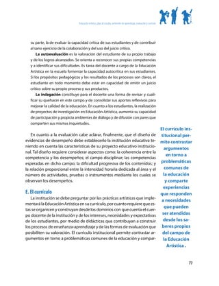 Educación artística: plan de estudio, ambientes de aprendizaje, evaluación y currículo




  su parte, la de evaluar la capacidad crítica de sus estudiantes y de contribuir
  al sano ejercicio de la colaboración y del uso del juicio crítico.
      La autoevaluación es la valoración del estudiante de su propio trabajo
  y de los logros alcanzados. Se orienta a reconocer sus propias competencias
  y a identificar sus dificultades. Es tarea del docente a cargo de la Educación
  Artística en la escuela fomentar la capacidad autocrítica en sus estudiantes.
  Si los propósitos pedagógicos y los resultados de los procesos son claros, el
  estudiante en todo momento debe estar en capacidad de emitir un juicio
  crítico sobre su propio proceso y sus productos.
      La indagación constituye para el docente una forma de revisar y cuali-
  ficar su quehacer en este campo y de consolidar sus aportes reflexivos para
  mejorar la calidad de la educación. En cuanto a los estudiantes, la realización
  de proyectos de investigación en Educación Artística, aumenta su capacidad
  de participación y propicia ambientes de diálogo y de difusión con pares que
  comparten sus mismas inquietudes.
                                                                                                                         El currículo ins-
    En cuanto a la evaluación cabe aclarar, finalmente, que el diseño de                                                 titucional per-
evidencias de desempeño debe establecerlo la institución educativa te-                                                   mite contrastar
niendo en cuenta las características de su proyecto educativo institucio-
                                                                                                                           argumentos
nal. Tal diseño requiere considerar aspectos como: la coherencia entre la
                                                                                                                            en torno a
competencia y los desempeños; el campo disciplinar; las competencias
esperadas en dicho campo; la dificultad progresiva de los contenidos; y                                                  problemáticas
la relación proporcional entre la intensidad horaria dedicada al área y el                                                 comunes de
número de actividades, pruebas o instrumentos mediante los cuales se                                                       la educación
observan los desempeños.                                                                                                    y comparte
                                                                                                                           experiencias
E. El currículo                                                                                                          que responden
   La institución se debe preguntar por las prácticas artísticas que imple-
                                                                                                                          a necesidades
mentará la Educación Artística en su currículo, por cuanto requiere que es-
                                                                                                                           que pueden
tas se organicen y construyan desde los dominios con que cuenta el cuer-
po docente de la institución y de los intereses, necesidades y expectativas                                               ser atendidas
de los estudiantes, por medio de didácticas que contribuyan a construir                                                    desde los sa-
los procesos de enseñanza-aprendizaje y de las formas de evaluación que                                                   beres propios
posibiliten su valoración. El currículo institucional permite contrastar ar-                                              del campo de
gumentos en torno a problemáticas comunes de la educación y compar-                                                        la Educación
                                                                                                                             Artística .


                                                                                                                                        77
 