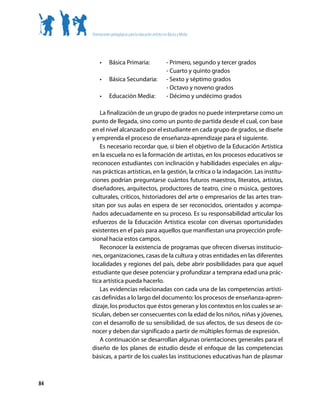 Orientaciones pedagógicas para la educación artística en Básica y Media




          •	     Básica Primaria: 	                         - Primero, segundo y tercer grados
          	                                                 - Cuarto y quinto grados
          •	     Básica Secundaria:	                        - Sexto y séptimo grados
          	                                                 - Octavo y noveno grados
          •	     Educación Media:	                          - Décimo y undécimo grados

        La finalización de un grupo de grados no puede interpretarse como un
     punto de llegada, sino como un punto de partida desde el cual, con base
     en el nivel alcanzado por el estudiante en cada grupo de grados, se diseñe
     y emprenda el proceso de enseñanza-aprendizaje para el siguiente.
        Es necesario recordar que, si bien el objetivo de la Educación Artística
     en la escuela no es la formación de artistas, en los procesos educativos se
     reconocen estudiantes con inclinación y habilidades especiales en algu-
     nas prácticas artísticas, en la gestión, la crítica o la indagación. Las institu-
     ciones podrían preguntarse cuántos futuros maestros, literatos, artistas,
     diseñadores, arquitectos, productores de teatro, cine o música, gestores
     culturales, críticos, historiadores del arte o empresarios de las artes tran-
     sitan por sus aulas en espera de ser reconocidos, orientados y acompa-
     ñados adecuadamente en su proceso. Es su responsabilidad articular los
     esfuerzos de la Educación Artística escolar con diversas oportunidades
     existentes en el país para aquellos que manifiestan una proyección profe-
     sional hacia estos campos.
        Reconocer la existencia de programas que ofrecen diversas institucio-
     nes, organizaciones, casas de la cultura y otras entidades en las diferentes
     localidades y regiones del país, debe abrir posibilidades para que aquel
     estudiante que desee potenciar y profundizar a temprana edad una prác-
     tica artística pueda hacerlo.
        Las evidencias relacionadas con cada una de las competencias artísti-
     cas definidas a lo largo del documento: los procesos de enseñanza-apren-
     dizaje, los productos que éstos generan y los contextos en los cuales se ar-
     ticulan, deben ser consecuentes con la edad de los niños, niñas y jóvenes,
     con el desarrollo de su sensibilidad, de sus afectos, de sus deseos de co-
     nocer y deben dar significado a partir de múltiples formas de expresión.
        A continuación se desarrollan algunas orientaciones generales para el
     diseño de los planes de estudio desde el enfoque de las competencias
     básicas, a partir de los cuales las instituciones educativas han de plasmar



84
 
