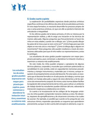 Orientaciones pedagógicas para la educación artística en Básica y Media




                    B. Grados cuarto y quinto
                     La exploración de posibilidades expresivas desde prácticas artísticas
                 específicas continúa en los últimos dos años de la escuela básica primaria.
                 En esta etapa formativa, es necesario desarrollar los procesos propios de
                 una o varias prácticas artísticas, sin que con ello se pierda la intención de
                 articulación e integralidad.
                     En los últimos grados de la básica primaria, el niño se interesa por la
                 representación realista, y ello le exige una iniciación en las técnicas de
                 manera adecuada. Algunas preguntas que frecuentemente se hacen los
                 niños en estas edades, cuando van a dibujar, son: “¿Cómo puedo dibujar
                 las patas de la mesa y que se vean como son?”“¿Cómo hago para que este
                 objeto se vea más cerca o más lejos?” “¿Cómo se dibuja algo o alguien en
                 movimiento?”. Estas preguntas sólo pueden resolverse a través de orien-
                 taciones adecuadas para que el niño realice sus representaciones y estas
                 le satisfagan.
                     Los estudiantes de estos grados pueden expresarse con mayor pers-
                 picacia perceptiva, pues comienzan a abandonar la imitación intuitiva y
                 examinan su entorno más analíticamente.
                     De este modo, los niños pueden empezar a apropiarse de algunas
                 técnicas plásticas, corporales y musicales que continúan potenciando su
                 sensibilidad. En este sentido, están en capacidad de memorizar procedi-
  Los estudian-
                 mientos y manejar instrumentos y materiales por sí mismos, aunque re-
   tes de estos  quieren el acompañamiento cercano del docente. Por esta razón, es nece-
grados pueden sario que el docente formalice en el aula pautas de trabajo y normas que
 expresarse con faciliten un manejo adecuado y seguro de estos elementos y de los ejer-
   mayor pers-   cicios de entrenamiento corporal. Así mismo, estas normas deben facilitar
   picacia per-  la regulación del comportamiento de los niños, para cultivar un ambiente
  ceptiva, pues de trabajo donde los estudiantes puedan disfrutar del arte, valorando la
                 interacción respetuosa y colaborativa con el otro.
  comienzan a
                     En cuanto a la incorporación de los códigos de los lenguajes artísti-
  abandonar la
                 cos, los niños pueden comprender nociones relativas a estos. No obstan-
imitación intui- te, requieren de ejemplificaciones y de situaciones concretas a las cuales
tiva y examinan las asocian. Por ejemplo, es posible que cuando se les pregunte por una
su entorno más estructura rítmica, respondan ejecutando un esquema que aprendieron
analíticamente. previamente, aunque no den cuenta del concepto en abstracto, o que re-



86
 