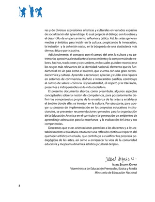 res y de diversas expresiones artísticas y culturales en variados espacios
    de socialización del aprendizaje; lo cual propicia el diálogo con los otros y
    el desarrollo de un pensamiento reflexivo y crítico. Así, las artes generan
    medios y ámbitos para incidir en la cultura, propiciando la innovación,
    la inclusión y la cohesión social, en la búsqueda de una ciudadanía más
    democrática y participativa.
        Adicionalmente, el contacto con el campo del arte, la cultura y su pa-
    trimonio, aproxima al estudiante al conocimiento y la comprensión de va-
    lores, hechos, tradiciones y costumbres, en lo cuales puedan reconocerse
    los rasgos más relevantes de la identidad nacional, elemento que es fun-
    damental en un país como el nuestro, que cuenta con una gran diversi-
    dad étnica y cultural. Aprender a reconocer, apreciar, y cuidar esta riqueza
    en entornos de convivencia, disfrute e intercambio pacífico, contribuye
    al cultivo de valores como la responsabilidad, el respeto y la tolerancia,
    presentes e indispensables en la vida ciudadana.
        El presente documento aborda, como preámbulo, algunos aspectos
    conceptuales sobre la noción de competencia, para posteriormente de-
    finir las competencias propias de la enseñanza de las artes y establecer
    el ámbito donde ellas se insertan en la cultura. Por otra parte, para apo-
    yar su proceso de implementación en los proyectos educativos institu-
    cionales, se presentan recomendaciones generales para la organización
    de la Educación Artística en el currículo y la generación de ambientes de
    aprendizaje adecuados para la enseñanza y la evaluación del área y sus
    competencias.
        Deseamos que estas orientaciones permitan a los docentes y a los es-
    tablecimientos educativos establecer una reflexión continua respecto del
    quehacer artístico en el aula, que contribuya a cualificar los procesos pe-
    dagógicos de las artes, así como a enriquecer la vida de la comunidad
    educativa y mejorar la dinámica artística y cultural del país.




                                                          Isabel Segovia Ospina
                         Viceministra de Educación Preescolar, Básica y Media
                                            Ministerio de Educación Nacional



8
 