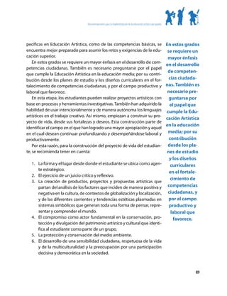 Recomendaciones para la implementación de la educación artística por grados




pecíficas en Educación Artística, como de las competencias básicas, se                                          En estos grados
encuentra mejor preparado para asumir los retos y exigencias de la edu-                                          se requiere un
cación superior.                                                                                                 mayor énfasis
    En estos grados se requiere un mayor énfasis en el desarrollo de com-
                                                                                                                en el desarrollo
petencias ciudadanas. También es necesario preguntarse por el papel
                                                                                                                 de competen-
que cumple la Educación Artística en la educación media; por su contri-
bución desde los planes de estudio y los diseños curriculares en el for-                                          cias ciudada-
talecimiento de competencias ciudadanas, y por el campo productivo y                                            nas. También es
laboral que favorece.                                                                                            necesario pre-
    En esta etapa, los estudiantes pueden realizar proyectos artísticos con                                       guntarse por
base en procesos y herramientas investigativas. También han adquirido la                                          el papel que
habilidad de usar intencionalmente y de manera autónoma los lenguajes                                           cumple la Edu-
artísticos en el trabajo creativo. Así mismo, empiezan a construir su pro-
                                                                                                                cación Artística
yecto de vida, desde sus fortalezas y deseos. Esta construcción parte de
                                                                                                                en la educación
identificar el campo en el que han logrado una mayor apropiación y aquel
en el cual desean continuar profundizando y desempeñándose laboral y                                             media; por su
productivamente.                                                                                                  contribución
    Por esta razón, para la construcción del proyecto de vida del estudian-                                      desde los pla-
te, se recomienda tener en cuenta:                                                                              nes de estudio
                                                                                                                  y los diseños
  1.	 La forma y el lugar desde donde el estudiante se ubica como agen-                                            curriculares
      te estratégico.
                                                                                                                  en el fortale-
  2.	 El ejercicio de un juicio crítico y reflexivo.
                                                                                                                   cimiento de
  3.	 La creación de productos, proyectos y propuestas artísticas que
      partan del análisis de los factores que inciden de manera positiva y                                       competencias
      negativa en la cultura, de contextos de globalización y localización,                                      ciudadanas, y
      y de las diferentes corrientes y tendencias estéticas plasmadas en                                          por el campo
      sistemas simbólicos que generan toda una forma de pensar, repre-                                            productivo y
      sentar y comprender el mundo.                                                                                laboral que
  4.	 El compromiso como actor fundamental en la conservación, pro-                                                 favorece.
      tección y divulgación del patrimonio artístico y cultural que identi-
      fica al estudiante como parte de un grupo.
  5.	 La protección y conservación del medio ambiente.
  6.	 El desarrollo de una sensibilidad ciudadana, respetuosa de la vida
      y de la multiculturalidad y la preocupación por una participación
      decisiva y democrática en la sociedad.



                                                                                                                              89
 