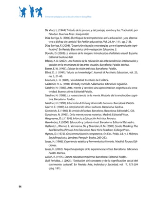 Orientaciones pedagógicas para la educación artística en Básica y Media




     Da Vinci, L. (1944) Tratado de la pintura y del paisaje, sombra y luz. Traducido por
         Péladan. Buenos Aires: Joaquín Gil.
     Díaz Barriga, A. (2006).El enfoque de competencias en la educación ¿una alterna-
         tiva o disfraz de cambio? En Perfiles educativos, Vol. 28, Nº. 111, pp. 7-36.
     Díaz Barriga, F. (2003). “Cognición situada y estrategias para el aprendizaje signi-
         ficativo”. En Revista Electrónica de Investigación Educativa, 5.
     Dondis, D. (2003) La sintaxis de la imagen: Introducción al alfabeto visual. España:
         Editorial Gustavo Gili
     Efland, A. D. (2002). Una historia de la educación del arte: tendencias intelectuales y
         sociales en la enseñanza de las artes visuales. Barcelona: Paidós Ibérica.
     Eisner, E. W. (1995). Educar la visión artística, Barcelona: Paidós.
     Elliot, D. J. (1991). “Music as knowledge”. Journal of Aesthetic Education, vol. 25,
         no. 3, 21-40.
     Errázuriz, L. H. (2006). Sensibilidad. Instituto de Estética.
     Gadamer, H. G. (1988) Verdad y método. Salamanca: Ediciones Sígueme.
     Gardner, H. (1987). Arte, mente y cerebro: una aproximación cognitiva a la crea-
         tividad. Buenos Aires: Editorial Paidós.
     Gardner, H. (1988). La nueva ciencia de la mente. Historia de la revolución cogni-
         tiva. Barcelona: Paidós.
     Gardner, H. (1990). Educación Artística y desarrollo humano. Barcelona: Paidós.
     Geertz, C. (1987). La interpretación de las culturas. Barcelona: Gedisa.
     Gombrich, E. (1980). El sentido del orden. Barcelona. Barcelona: Editorial G. Gili.
     Goodman, N. (1995). De la mente y otras materias. Madrid: Editorial Visor.
     Hargreaves, D. J. (1991). Infancia y Educación Artística. Morata.
     Hernández, F. (2000). Educación y cultura visual. Barcelona: Editorial Octaedro.
     Hetland, L., Winner, E., Vennema, Sh. y Sheridan, K. M. (2007). Studio Thinking: The
         Real Benefits of Visual Arts Education. New York: Teachers College Press.
     Hymes, D. (1972). On communicative competence. En Eds. Pride, J.B. y J. Holmes
         Sociolinguistics. Londres: Penguin Books, 269-293.
     Jauss, H. (1986). Experiencia estética y hermenéutica literaria. Madrid: Taurus Edi-
         ciones.
     Jauss, H. (2002). Pequeña apología de la experiencia estética. Barcelona: Ediciones
         Paidós Ibérica.
     Laban, R. (1975). Danza educativa moderna. Barcelona: Editorial Paidós
     Llull Peñalba, J. (2005). “Evolución del concepto y de la significación social del
         patrimonio cultural”. En Revista Arte, Individuo y Sociedad, vol. 17, 175-204
         (pág. 181).




94
 