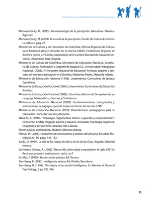 Recomendaciones para la implementación de la educación artística por grados




Merleau-Ponty, M. (1985). Fenomenología de la percepción. Barcelona: Planeta-
    Agostini.
Merleau-Ponty, M. (2003). El mundo de la percepción, Fondo de Cultura Económi-
    ca, México, pág. 27.
Ministerios de Cultura y de Educación de Colombia, Oficina Regional de Cultura
    para América Latina y el Caribe de la Unesco (2005). Conferencia Regional de
    América Latina y el Caribe, preparatoria de la Cumbre Mundial de Educación Ar-
    tística: Documento Base. Bogotá.
Ministerio de Cultura de Colombia, Ministerio de Educación Nacional, Secreta-
    ría de Cultura, Recreación y Deporte de Bogotá D.C., Universidad Pedagógica
    Nacional. (2008). IV Encuentro Nacional de Educación Artística: Lugares y sen-
    tidos del arte en la educación en Colombia, Relatorías finales, Mesas de trabajo.
Ministerio de Educación Nacional (1998). Lineamientos Curriculares de Lengua
    Castellana.
Ministerio de Educación Nacional (2000). Lineamientos Curriculares de Educación
    Artística.
Ministerio de Educación Nacional (2006). Estándares Básicos de Competencias en
    Lenguaje, Matemáticas, Ciencias y Ciudadanas.
Ministerio de Educación Nacional (2009). Fundamentaciones conceptuales y
    orientaciones pedagógicas para la implementación del decreto 1290.
Ministerio de Educación Nacional (2010). Orientaciones pedagógicas para la
    Educación Física, Recreación y Deporte.
Navarro, A. (1989). “Psicología cognoscitiva: Raíces, supuestos y proposiciones”.
    En Puente, Aníbal, Poggioli, Lisette y Navarro, Armando, Psicología cognitiva.
    Desarrollo y perspectivas. McGraw Hill, Caracas.
Platón (2002). La República, Madrid: Editorial Alianza.
Pilleux, M. (2001). Competencia comunicativa y análisis del discurso. Estudios filo-
    lógicos, N° 36, págs. 143-152.
Sacks, O. (1999). La isla de los ciegos al color y la isla de las Cicas. Bogotá: Editorial
    Norma.
Sarmiento Gómez, A. (2002). “Desarrollo, diversidad y equidad en el siglo XXI”. En
    Revista económica institucional., vol.4, no.7.
Schiller, F. (1999). Escritos sobre estética. Ed. Tecnos.
Sternberg, R. (1997). Inteligencia exitosa. Ed. Paidós, Barcelona.
Sternberg, R. (1999). The theory of successful intelligence. En Review of General
    Psychology, 3; pp 292-316.




                                                                                                                      95
 
