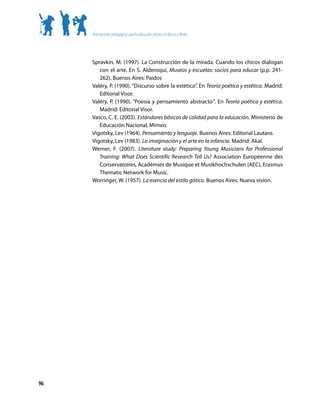 Orientaciones pedagógicas para la educación artística en Básica y Media




     Spravkin, M. (1997). La Construcción de la mirada. Cuando los chicos dialogan
        con el arte. En S. Alderoqui, Museos y escuelas: socios para educar (p.p. 241-
        262). Buenos Aires: Paidos
     Valéry, P. (1990). “Discurso sobre la estética”. En Teoría poética y estética. Madrid:
        Editorial Visor.
     Valéry, P. (1990). “Poesía y pensamiento abstracto”. En Teoría poética y estética.
        Madrid: Editorial Visor.
     Vasco, C. E. (2003). Estándares básicos de calidad para la educación. Ministerio de
        Educación Nacional, Mimeo.
     Vigotsky, Lev (1964). Pensamiento y lenguaje. Buenos Aires: Editorial Lautaro.
     Vigotsky, Lev (1983). La imaginación y el arte en la infancia. Madrid: Akal.
     Werner, F. (2007). Literature study: Preparing Young Musicians for Professional
        Training: What Does Scientific Research Tell Us? Association Européenne des
        Conservatoires, Académies de Musique et Musikhochschulen (AEC), Erasmus
        Thematic Network for Music.
     Worringer, W. (1957). La esencia del estilo gótico. Buenos Aires: Nueva visión.




96
 