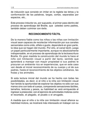 INSTITUTO NACIONAL PARA CIEGOS1 0
de inducción que consiste en imitar en la regleta las letras y la
conformación de las palabras, largas, cortas, separadas por
espacios, etc.,
Este proceso inductor es, por supuesto, el primer paso dentro del
proceso de aprendizaje del Braille, que ustedes como padres,
también deben culminar con éxito.
RECONOCIMIENTO TÁCTIL
De la manera fiable como los niños o las niñas con limitación
visual sean capaces de recolectar información por sus canales
sensoriales como oído, olfato o gusto, dependerá en gran parte,
la idea que se hagan del mundo. Por ello, el canal táctil, juega
un papel particularmente importante, aunque no absolutamente
indispensable, en el proceso de aprendizaje de la lectoescritura
Braille. En gran medida la construcción del mundo la hace el
niño con limitación visual a partir del tacto, sentido que
aprenderá a manejar con mayor propiedad si sus padres le
procuran un ambiente rico en experiencias, que en este caso
van desde el inicial reconocimiento de su cuerpo y el de sus
padres, hasta el reconocimiento de los objetos cotidianos, las
frutas y los animales.
Si esta lectura inicial del mundo se ha hecho con todas las
posibilidades, es decir, si el niño o la niña con limitación visual
han tenido la oportunidad de explorar los objetos no sólo con sus
manos sino con todo el cuerpo, comparando sensaciones táctiles,
tamaños, texturas y pesos, su habilidad se verá enriquecida al
ingresar a preescolar, con el ejercicio de actividades motoras como
el recortado, el plegado, el picado o el arrugado.
A medida que el niño o la niña con limitación visual afiance su
habilidad motora, se mostrará más interesado en trabajar con su
 