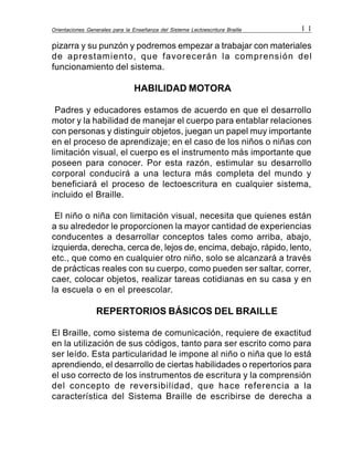 Orientaciones Generales para la Enseñanza del Sistema Lectoescritura Braille 1 1
pizarra y su punzón y podremos empezar a trabajar con materiales
de aprestamiento, que favorecerán la comprensión del
funcionamiento del sistema.
HABILIDAD MOTORA
Padres y educadores estamos de acuerdo en que el desarrollo
motor y la habilidad de manejar el cuerpo para entablar relaciones
con personas y distinguir objetos, juegan un papel muy importante
en el proceso de aprendizaje; en el caso de los niños o niñas con
limitación visual, el cuerpo es el instrumento más importante que
poseen para conocer. Por esta razón, estimular su desarrollo
corporal conducirá a una lectura más completa del mundo y
beneficiará el proceso de lectoescritura en cualquier sistema,
incluido el Braille.
El niño o niña con limitación visual, necesita que quienes están
a su alrededor le proporcionen la mayor cantidad de experiencias
conducentes a desarrollar conceptos tales como arriba, abajo,
izquierda, derecha, cerca de, lejos de, encima, debajo, rápido, lento,
etc., que como en cualquier otro niño, solo se alcanzará a través
de prácticas reales con su cuerpo, como pueden ser saltar, correr,
caer, colocar objetos, realizar tareas cotidianas en su casa y en
la escuela o en el preescolar.
REPERTORIOS BÁSICOS DEL BRAILLE
El Braille, como sistema de comunicación, requiere de exactitud
en la utilización de sus códigos, tanto para ser escrito como para
ser leído. Esta particularidad le impone al niño o niña que lo está
aprendiendo, el desarrollo de ciertas habilidades o repertorios para
el uso correcto de los instrumentos de escritura y la comprensión
del concepto de reversibilidad, que hace referencia a la
característica del Sistema Braille de escribirse de derecha a
 