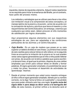 INSTITUTO NACIONAL PARA CIEGOS1 2
izquierda y leerse de izquierda a derecha. Adquirir estos repertorios
no es requisito para iniciar la enseñanza del Braille, por el contrario,
hace parte del proceso mismo.
Los métodos y estrategias que se utilicen para llevar a los niños
con limitación visual a la comprensión de estos conceptos y al
manejo óptimo de la pizarra y el punzón, varían de acuerdo con
la concepción de lectura y escritura que tiene el maestro y a los
requerimientos del Centro Educativo; sin embargo, creemos que
cualquiera que estos sean, deben procurar al niño momentos
de satisfacción por logros alcanzados.
Aquí proponemos algunos elementos con sus respectivas
estrategias de uso, para ser adaptadas a las condiciones
particulares de los alumnos y el Centro Educativo.
• Caja Braille : Es un caja de madera que posee en su cara
superior un tablero dividido en seis líneas. La primera línea consta
de seis casillas para colocar letras en alto relieve; en la segunda
línea se encuentra la imitación de la pizarra en la cual pueden
verse varios signos generadores que el niño o niña puede rellenar
con pines, de acuerdo con la letra o palabra que quiera escribir;
y la tercera línea, al igual que la primera, dispone de unas celdas
ampliadas que sirven para colocar letras en Braille y formar
palabras. El signo generador ampliado y la posibilidad de sacar
y meter los pines, favorecen el desarrollo de actividades de
aprendizaje. Veamos:
* Desde el primer momento que usted como maestro entregue
al niño o niña el signo generador ampliado, llámelo por su nombre
correcto, no le diga “toma la ficha o el cuadradito” y recuérdele
que para poder utilizarlo solo hay una regla: la parte recta del
signo debe ir para abajo es decir cerca a la barriguita del
niño; de esta manera, el primer orificio a la derecha será el
 