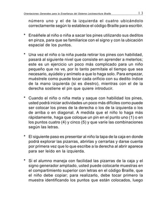 Orientaciones Generales para la Enseñanza del Sistema Lectoescritura Braille 1 3
número uno y el de la izquierda el cuatro ubicándolo
correctamente según lo establece el código Braille para escribir.
* Enséñele al niño o niña a sacar los pines utilizando sus deditos
en pinza, para que se familiarice con el signo y con la ubicación
espacial de los puntos.
* Una vez el niño o la niña pueda retirar los pines con habilidad,
pasará al siguiente nivel que consiste en aprender a meterlos;
este es un ejercicio un poco más complicado para un niño
pequeño que no ve, por lo tanto permítale el tiempo que sea
necesario, ayúdelo y anímelo a que lo haga solo. Para empezar,
muéstrele como puede tocar cada orificio con su dedito índice
de la mano izquierda (si es diestro), mientras con el de la
derecha sostiene el pin que quiere introducir.
* Cuando el niño o niña meta y saque con habilidad los pines,
usted podrá iniciar actividades un poco más difíciles como puede
ser colocar los pines de la derecha o los de la izquierda o los
de arriba o en diagonal. A medida que el niño lo haga más
rápidamente, haga que coloque un pin en el punto uno (1) o en
los puntos cuatro (4) y cinco (5) y que varíe las combinaciones
según las letras.
* El siguiente paso es presentar al niño la tapa de la caja en donde
podrá explorar las pizarras, abrirlas y cerrarlas y darse cuenta
por primera vez que lo que escribe a la derecha al abrir aparece
para ser leído en la izquierda.
* Si el alumno maneja con facilidad las pizarras de la caja y el
signo generador ampliado, usted puede colocarle muestras en
el compartimiento superior con letras en el código Braille, que
el niño debe copiar; para realizarlo, debe tocar primero la
muestra identificando los puntos que están colocados, luego
 