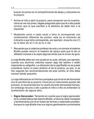 INSTITUTO NACIONAL PARA CIEGOS1 4
buscar los pines en el compartimiento de abajo y colocarlos en
la pizarra.
* Anime al niño a abrir la pizarra, para comparar con la muestra,
cómo se ven los pines; hágale preguntas para que él o ella pueda
concluir que lo que escribió a la derecha se debe leer a la
izquierda.
* Muéstrele como a cada vocal o letra le corresponde una
combinación diferente de puntos, este es el momento de
indicarle a que letra corresponde, por ejemplo: el punto uno (1)
es la letra (A) el (1.4) es la C etc.
* Recuerde que si usted es profesor de aula y no conoce el sistema
Braille puede recurrir al maestro de apoyo para que le dé un
alfabeto impreso o le copie algunas letras que le sirvan de guía.
La caja Braille debe ser una ayuda en su aula; utilícela, por ejemplo,
cuando sus alumnos videntes copien algo del tablero o estén
mejorando su caligrafía. La utilización de la caja Braille no se puede
considerar como un paso anterior al de la pizarra, ya que, si se
han seguido las recomendaciones de esta cartilla, el niño debe
conoce desde pequeño.
La caja reforzará en el niño los conceptos que él se ha ido formando
con el uso libre de su pizarra. Como es un instrumento auxiliar del
proceso, le recomendamos no usarla durante demasiado tiempo;
sin embargo recurra a ella cuando el niño o niña no entiendan la
combinación de alguna letra.
• Signo Generador: Teniendo en cuenta que el signo generador
es la unidad básica del sistema Braille, el alumno debe manejarlo
y familiarizarse con él en todas las formas y materiales posibles.
Aunque la caja Braille trae sus signos generadores aumentados
 