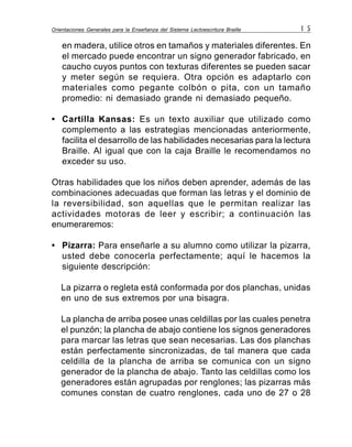 Orientaciones Generales para la Enseñanza del Sistema Lectoescritura Braille 1 5
en madera, utilice otros en tamaños y materiales diferentes. En
el mercado puede encontrar un signo generador fabricado, en
caucho cuyos puntos con texturas diferentes se pueden sacar
y meter según se requiera. Otra opción es adaptarlo con
materiales como pegante colbón o pita, con un tamaño
promedio: ni demasiado grande ni demasiado pequeño.
• Cartilla Kansas: Es un texto auxiliar que utilizado como
complemento a las estrategias mencionadas anteriormente,
facilita el desarrollo de las habilidades necesarias para la lectura
Braille. Al igual que con la caja Braille le recomendamos no
exceder su uso.
Otras habilidades que los niños deben aprender, además de las
combinaciones adecuadas que forman las letras y el dominio de
la reversibilidad, son aquellas que le permitan realizar las
actividades motoras de leer y escribir; a continuación las
enumeraremos:
• Pizarra: Para enseñarle a su alumno como utilizar la pizarra,
usted debe conocerla perfectamente; aquí le hacemos la
siguiente descripción:
La pizarra o regleta está conformada por dos planchas, unidas
en uno de sus extremos por una bisagra.
La plancha de arriba posee unas celdillas por las cuales penetra
el punzón; la plancha de abajo contiene los signos generadores
para marcar las letras que sean necesarias. Las dos planchas
están perfectamente sincronizadas, de tal manera que cada
celdilla de la plancha de arriba se comunica con un signo
generador de la plancha de abajo. Tanto las celdillas como los
generadores están agrupadas por renglones; las pizarras más
comunes constan de cuatro renglones, cada uno de 27 o 28
 