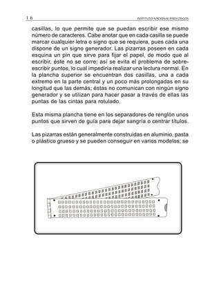 INSTITUTO NACIONAL PARA CIEGOS1 6
casillas, lo que permite que se puedan escribir ese mismo
número de caracteres. Cabe anotar que en cada casilla se puede
marcar cualquier letra o signo que se requiera, pues cada una
dispone de un signo generador. Las pizarras poseen en cada
esquina un pin que sirve para fijar el papel, de modo que al
escribir, éste no se corre; así se evita el problema de sobre-
escribir puntos, lo cual impediría realizar una lectura normal. En
la plancha superior se encuentran dos casillas, una a cada
extremo en la parte central y un poco más prolongadas en su
longitud que las demás; éstas no comunican con ningún signo
generador y se utilizan para hacer pasar a través de ellas las
puntas de las cintas para rotulado.
Esta misma plancha tiene en los separadores de renglón unos
puntos que sirven de guía para dejar sangría o centrar títulos.
Las pizarras están generalmente construidas en aluminio, pasta
o plástico grueso y se pueden conseguir en varios modelos; se
 