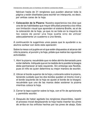 Orientaciones Generales para la Enseñanza del Sistema Lectoescritura Braille 1 7
fabrican hasta de 31 renglones que pueden abarcar toda la
página y están diseñadas para escribir en interpunto, es decir,
por ambas caras de la hoja.
• Colocación de la Pizarra: Nuestra experiencia nos dice que
una de las habilidades que mayor dificultad presenta a los niños
con limitación visual que aprenden el sistema Braille, es el de
la colocación de la hoja, ya que no se trata en la mayoría de
los casos de poner una hoja suelta sino de utilizar
adecuadamente un cuaderno o una libreta.
A continuación le sugerimos unos pasos que le ayudarán a su
alumno sortear con éxito esta operación:
Sobre la mesa o el pupitre en el que estén dispuestos al alcance del
niño la pizarra, el punzón y la hoja, pídale que realice las siguientes
actividades:
1. Abrir la pizarra; recuérdele que no debe abrirla demasiado para
evitar dañarla. Indíquele que en la medida de lo posible la bisagra
debe permanecer al lado izquierdo. Sin embargo sea flexible,
pues el niño es quien determina su mejor manera de escribir.
2. Ubicar el borde superior de la hoja y colocarla sobre la pizarra,
teniendo cuidado que los dos bordes queden al mismo nivel y
el borde izquierdo de la hoja se ajuste al borde de la bisagra;
recuérdele que una de las manos debe sostener la pizarra
mientras coloca la hoja.
3. Cerrar la tapa superior sobre la hoja, con el fin de aprisionarla
y permitirle escribir.
4. Después de haber agotado los renglones disponibles, repetir
el proceso inicial desplazando la hoja hasta insertar los pines
de arriba en los orificios hechos por los pines de abajo. Esto
 