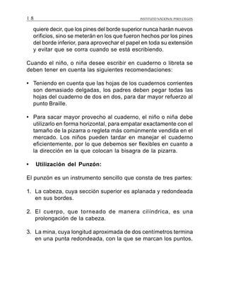 INSTITUTO NACIONAL PARA CIEGOS1 8
quiere decir, que los pines del borde superior nunca harán nuevos
orificios, sino se meterán en los que fueron hechos por los pines
del borde inferior, para aprovechar el papel en toda su extensión
y evitar que se corra cuando se está escribiendo.
Cuando el niño, o niña desee escribir en cuaderno o libreta se
deben tener en cuenta las siguientes recomendaciones:
• Teniendo en cuenta que las hojas de los cuadernos corrientes
son demasiado delgadas, los padres deben pegar todas las
hojas del cuaderno de dos en dos, para dar mayor refuerzo al
punto Braille.
• Para sacar mayor provecho al cuaderno, el niño o niña debe
utilizarlo en forma horizontal, para empatar exactamente con el
tamaño de la pizarra o regleta más comúnmente vendida en el
mercado. Los niños pueden tardar en manejar el cuaderno
eficientemente, por lo que debemos ser flexibles en cuanto a
la dirección en la que colocan la bisagra de la pizarra.
• Utilización del Punzón:
El punzón es un instrumento sencillo que consta de tres partes:
1. La cabeza, cuya sección superior es aplanada y redondeada
en sus bordes.
2. El cuerpo, que torneado de manera cilíndrica, es una
prolongación de la cabeza.
3. La mina, cuya longitud aproximada de dos centímetros termina
en una punta redondeada, con la que se marcan los puntos.
 
