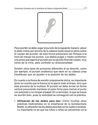 Orientaciones Generales para la Enseñanza del Sistema Lectoescritura Braille 1 9
Para escribir se debe coger el punzón de la siguiente manera: ubicar
el dedo índice por encima de la cabeza hasta situar la yema sobre
el cuerpo del punzón; de esta forma presionará con firmeza a la
hora de marcar los puntos. Los dedos pulgar y medio conforman
una pinza que agarra el punzón por la sección final del cuerpo, muy
cerca de la mina, para controlar su direccionalidad.
Existen otros tipos de punzones diferentes al ya descrito, como
por ejemplo, el punzón anatómico que tiene en su cabeza unas
hendiduras que se ajustan a la posición de los dedos.
En cuanto a la forma de escribir propiamente dicha, es importante
tener en cuenta que la fuerza no la ejerce todo el brazo, sino que
ésta proviene de la muñeca. El punzón se debe enviar en forma
vertical procurando mantener el pulso firme para marcar el punto
con precisión y no romper el papel. En un principio, lo que se busca
es escribir bien, pues la velocidad se conseguirá con la práctica.
• Utilización de los dedos para leer: Como muchas otras
prácticas tradicionales en la enseñanza de la lectoescritura
Braille, la utilización de los dedos para leer se ha vuelto a revaluar.
Lo importante no es que los niños o niñas se concentren en la
 