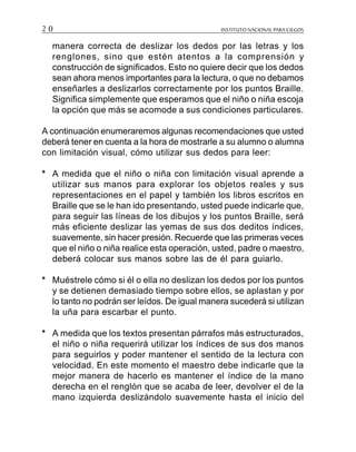 INSTITUTO NACIONAL PARA CIEGOS2 0
manera correcta de deslizar los dedos por las letras y los
renglones, sino que estén atentos a la comprensión y
construcción de significados. Esto no quiere decir que los dedos
sean ahora menos importantes para la lectura, o que no debamos
enseñarles a deslizarlos correctamente por los puntos Braille.
Significa simplemente que esperamos que el niño o niña escoja
la opción que más se acomode a sus condiciones particulares.
A continuación enumeraremos algunas recomendaciones que usted
deberá tener en cuenta a la hora de mostrarle a su alumno o alumna
con limitación visual, cómo utilizar sus dedos para leer:
* A medida que el niño o niña con limitación visual aprende a
utilizar sus manos para explorar los objetos reales y sus
representaciones en el papel y también los libros escritos en
Braille que se le han ido presentando, usted puede indicarle que,
para seguir las líneas de los dibujos y los puntos Braille, será
más eficiente deslizar las yemas de sus dos deditos índices,
suavemente, sin hacer presión. Recuerde que las primeras veces
que el niño o niña realice esta operación, usted, padre o maestro,
deberá colocar sus manos sobre las de él para guiarlo.
* Muéstrele cómo si él o ella no deslizan los dedos por los puntos
y se detienen demasiado tiempo sobre ellos, se aplastan y por
lo tanto no podrán ser leídos. De igual manera sucederá si utilizan
la uña para escarbar el punto.
* A medida que los textos presentan párrafos más estructurados,
el niño o niña requerirá utilizar los índices de sus dos manos
para seguirlos y poder mantener el sentido de la lectura con
velocidad. En este momento el maestro debe indicarle que la
mejor manera de hacerlo es mantener el índice de la mano
derecha en el renglón que se acaba de leer, devolver el de la
mano izquierda deslizándolo suavemente hasta el inicio del
 
