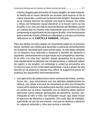 Orientaciones Generales para la Enseñanza del Sistema Lectoescritura Braille 2 1
mismo y bajarlo para encontrar el nuevo renglón; en este instante,
el dedito de la mano derecha se levanta para buscar el de la
mano izquierda y continuar la lectura del renglón. Aunque esta
es la manera técnica de realizar una buena lectura, los niños
y niñas con limitación visual decidirán si lo hacen como se les
enseña, o no; una vez más le recomendamos ser flexibles y tener
en cuenta que es mucho más importante que el niño o la niña
comprenda el significado de los signos Braille. Una herramienta
que le será de mucha utilidad en esta etapa y a la que ya hicimos
referencia es la CARTILLA KANSAS, utilícela.
Pero los dedos no sólo juegan un importante papel en el proceso
lector, también son útiles para aprender a ubicarse correctamente
en la pizarra; recuerde que como primer paso, el niño debe ubicarse
en un espacio muy reducido y empezar a escribir de derecha a
izquierda, contrariamente a lo que hacen sus compañeros videntes.
Si el niño o la niña han “escrito” desde pequeños en la pizarra,
más rápidamente la utilizarán sin complicaciones y realizarán saltos
de cajetín o de renglón; sin embargo si usted se encuentra con
un alumno que no ha vivido esta posibilidad, o que a pesar de ella
escribir en la pizarra le resulta muy difícil, le sugerimos poner en
práctica las siguientes recomendaciones:
• Los ejercicios de preescritura como caminos de líneas, puntos,
lluvia, etc., que conocemos con las debidas adaptaciones en
relieve, son útiles a la hora de enseñarle al niño con limitación
visual cómo deslizar sus dedos para escribir, pues mientras toca
un punto con la mano izquierda, con la derecha debe realizar
ejercicios como colocar pellizquitos de plastilina, punzar, etc.
Indíquele al niño o niña con limitación visual, que debe iniciar
el ejercicio de derecha a izquierda. Con este tipo de trabajos,
ejercitarán el uso de sus manos: una que se desliza y ubica en
un espacio reducido y otra que punza o escribe.
 