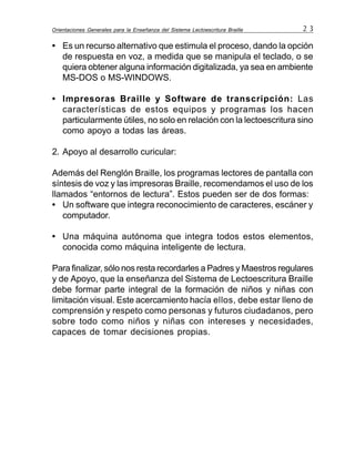 Orientaciones Generales para la Enseñanza del Sistema Lectoescritura Braille 2 3
• Es un recurso alternativo que estimula el proceso, dando la opción
de respuesta en voz, a medida que se manipula el teclado, o se
quiera obtener alguna información digitalizada, ya sea en ambiente
MS-DOS o MS-WINDOWS.
• Impresoras Braille y Software de transcripción: Las
características de estos equipos y programas los hacen
particularmente útiles, no solo en relación con la lectoescritura sino
como apoyo a todas las áreas.
2. Apoyo al desarrollo curicular:
Además del Renglón Braille, los programas lectores de pantalla con
síntesis de voz y las impresoras Braille, recomendamos el uso de los
llamados “entornos de lectura”. Estos pueden ser de dos formas:
• Un software que integra reconocimiento de caracteres, escáner y
computador.
• Una máquina autónoma que integra todos estos elementos,
conocida como máquina inteligente de lectura.
Para finalizar, sólo nos resta recordarles a Padres y Maestros regulares
y de Apoyo, que la enseñanza del Sistema de Lectoescritura Braille
debe formar parte integral de la formación de niños y niñas con
limitación visual. Este acercamiento hacía ellos, debe estar lleno de
comprensión y respeto como personas y futuros ciudadanos, pero
sobre todo como niños y niñas con intereses y necesidades,
capaces de tomar decisiones propias.
 
