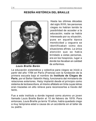 INSTITUTO NACIONAL PARA CIEGOS2 4
RESEÑA HISTÓRICA DEL BRAILLE
Hasta las últimas décadas
del siglo XVIII, las personas
ciegas no habían tenido la
posibilidad de acceder a la
educación; nadie se había
interesado por su situación,
pues en aquella época
mendicidad y ceguera se
identificaban como dos
situaciones afines. La única
atención que se había
brindado a estas personas,
era en los hospicios, lugar a
donde los llevaban en calidad
de enfermos.
La educación sistemática y colectiva para ciegos se inició a
partir del año 1784 en París (Francia) con la fundación de la
primera escuela bajo el nombre de Instituto de Ciegos de
París, por el Señor Valentín Haüy, funcionario del ministerio de
relaciones exteriores. Haüy implantó desde el principio como
sistema de lectoescritura, el mismo alfabeto en tinta cuyas letras
eran trazadas en alto relieve para reconocerlas a través del
tacto.
Fue a este instituto a donde ingresó como alumno un joven
llamado Louis Braille Barón el 15 de febrero de 1819. Para
entonces, Louis Braille ya tenía 10 años; había quedado ciego
a muy temprana edad a causa de un accidente en el taller de
su padre.
Louis Braille Barón
 
