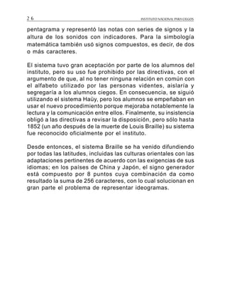 INSTITUTO NACIONAL PARA CIEGOS2 6
pentagrama y representó las notas con series de signos y la
altura de los sonidos con indicadores. Para la simbología
matemática también usó signos compuestos, es decir, de dos
o más caracteres.
El sistema tuvo gran aceptación por parte de los alumnos del
instituto, pero su uso fue prohibido por las directivas, con el
argumento de que, al no tener ninguna relación en común con
el alfabeto utilizado por las personas videntes, aislaría y
segregaría a los alumnos ciegos. En consecuencia, se siguió
utilizando el sistema Haüy, pero los alumnos se empeñaban en
usar el nuevo procedimiento porque mejoraba notablemente la
lectura y la comunicación entre ellos. Finalmente, su insistencia
obligó a las directivas a revisar la disposición, pero sólo hasta
1852 (un año después de la muerte de Louis Braille) su sistema
fue reconocido oficialmente por el instituto.
Desde entonces, el sistema Braille se ha venido difundiendo
por todas las latitudes, incluidas las culturas orientales con las
adaptaciones pertinentes de acuerdo con las exigencias de sus
idiomas; en los países de China y Japón, el signo generador
está compuesto por 8 puntos cuya combinación da como
resultado la suma de 256 caracteres, con lo cual solucionan en
gran parte el problema de representar ideogramas.
 
