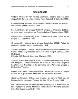 Orientaciones Generales para la Enseñanza del Sistema Lectoescritura Braille 2 7
BIBLIOGRAFÍA
Cadavid Alvarez Hector: Puntos luminosos. Instituto nacional para
ciegos INCI. Tercera edición. Santa Fe de Bogotá D.C Colombia 1995.
Elisalde Enrique: Un joven llamado Louis. Fundación Braille del Uruguay.
Montevideo, primera edición 1988.
Fundación Braille del Uruguay F.B.U: Mi amigo y yo. Programa de libros
de texto para niños ciegos de América Latina. Primera edición 1987.
Instituto nacional para ciegos INCI: Aprendamos a leer. Santa Fe de
Bogotá D.C Colombia 1996.
Organización nacional para ciegos Españoles ONCE: Actas de
congreso estatal. Madrid, Septiembre 1994.
Stocker Claudell S.: Libro de Kansas para el aprestamiento de la lectura
Braille. Adaptado y traducido por: Lenín Ortiz, Joaquin Correa, Alvaro
Rodríguez.
Editorial INCI Bogotá, Colombia, Mayo de 1983.
Sánchez Martin-Blas Ángel: A Punto Un método de lectoescritura Braille
con Máquina. Dirección General de la ONCE. Actas del Congreso
Estatal sobre Prestación de Servicios para Personas Ciegas y
Deficientes Visuales.
Negret Juan Carlos. Jaramillo Adriana: La Construcción del la Lengua
Escrita en el grado cero. Ministerio de Educación Nacional.
Goodman Kenneth. El Lenguaje Integral. Un camino Fácil para el
Desarrollo del Lenguaje. Tomado del Año 11 No 2 Junio 1990.
Del Castillo Marcela. Un Abordaje Pedagógico para la Enseñanza de
la Lectoescritura Braille. Memorias Foro Educativo Nacional Escuela
Siglo XXI. Imprenta del INCI 1998.
 