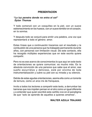 Orientaciones Generales para la Enseñanza del Sistema Lectoescritura Braille 3
PRESENTACIÓN
“La luz penetra donde no entra el sol”
Dylan Thomas
Y todo comenzó con un cosquilleo en la piel, con un suave
estremecimiento en los huesos, con un suave temblor en el corazón,
en la sonrisa.
Y después todo se conjuró para emitir una palabra, una voz que
representará a todo el género: amor.
Estas líneas que a continuación trazamos son el resultado y la
combustión de una persona que ha trabajado permanente durante
años, con personas con limitación visual. De este contacto, ella
ha recogido múltiples experiencias que en este escrito quiere
compartir.
Pero no es ese acervo de conocimientos lo que aquí en este texto
de orientaciones se quiere comunicar; es mucho más. Es la
absoluta convicción de una persona que sabe que el amor, ese
sueño escurridizo y delicioso, está por encima de toda
instrumentalización y cubre su piel con su mirada y su silencio.
Detrás de estas agudas orientaciones, asoma ella como un torrente
de ternura, como un arco iris de franqueza.
Invito a todos los lectores a compartir este texto, a derrumbar las
barreras que nos impiden pensar en el otro como un igual diferente
y a entender que quien escribió esta cartilla vive en el paradigma
de que “solo se aprende de aquellos a quienes amamos”.
WALTER AZULA TRAJANO
 