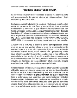 Orientaciones Generales para la Enseñanza del Sistema Lectoescritura Braille 5
PROCESO DE LECTOESCRITURA
La tendencia actual en la enseñanza de la lectura y la escritura parte
del reconocimiento de que los niños y las niñas escriben y leen
desde muy temprana edad.
En la enseñanza tradicional, la escritura y la lectura se entienden
como el proceso de codificar y decodificar. Los métodos
tradicionales o fonéticos, lo que hacen es relacionar sonidos con
letras. Empiezan con las vocales, siguen las consonantes y después
las sílabas. Finalmente aparecen las palabras y las oraciones, que
en la mayoría de los casos no corresponden a la realidad: MI MAMA
ME MIMA. Quizás sea más real para el niño MI MAMÁ ME QUIERE
O ME AMA, en el caso de que tenga mamá y de que viva con ella.
Actualmente la lectura y la escritura se ven como procesos en los
que se pasa por varias etapas, que no necesariamente
corresponden a la edad, sino que están ligadas con el ambiente
que rodea al niño o niña. Estas etapas son: -garabateo y letras
(que ellos interpretan libremente), seudoletras, letras, silábica (a
cada sílaba le dan un signo), vocálica (están descubriendo que a
un sonido corresponde una letra), silábico-alfabético (escriben la
mayoría de las letras de las palabras) y alfabético (al principio
escriben todo unido y después separan palabras).
Si los niños con limitación visual aprenden a leer y escribir utilizando
el Braille, que es un sistema compuesto por seis puntos colocados
en forma vertical, tres a la derecha y tres a la izquierda, que se
conocen con el nombre de signo generador, del que se desprende
todo el sistema con sus sesenta y tres combinaciones y si todos
los educadores de las personas con limitación visual han aceptado
que el Braille es la forma más adecuada para que las personas
ciegas desarrollen el aprendizaje de la lectoescritura, es porque
sus características se ajustan perfectamente a la captación táctil,
 