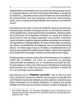 INSTITUTO NACIONAL PARA CIEGOS6
adaptándose con facilidad a las conveniencias del lenguaje escrito
en cualquier idioma y a la misma tecnología informática. La pregunta
es entonces, ¿ubicados en las nuevas tendencias de la enseñanza
de lectoescritura a las que hacíamos referencia anteriormente,
quién, cómo y cuándo se enseña Braille a los menores con limitación
visual?
Para acercar a los niños y niñas con limitación visual al conocimiento
necesario para acceder a la lengua escrita, en una relación afectiva-
mente gratificante y congnoscitivamente consistente1
, debemos partir
de la promoción de la expresión teniendo en cuenta que desde el
primer año de vida, los bebés responden a los sonidos, reconocen
voces familiares y registran algunas palabras asociadas con sensacio-
nes agradables o desagradables. En esta primera fase, los dibujos
de rostros y la señalización de imágenes, son ya la primera forma de
lectura. Un bebé ciego al que se le habla y simultáneamente se le
acercan para explorar los objetos que lo rodean, estará más preparado
para desarrollar el lenguaje y sortear con éxito esta primera etapa.
Posteriormente y como lo explica Elena Poniatowska en el cuaderno
LEER DE LA MANO, los niños se convierten en grandes
coleccionistas de palabras con un vocabulario promedio de 250.
En esta etapa los niños y las niñas buscan identificarse e implicarse
afectivamente con el libro que los ayuda a satisfacer el deseo de
oír y de aprender nuevas palabras.
Recordemos que la “PRIMERA LECTURA” que el niño o la niña
hace, es la de su mundo circundante; lectura que en el caso del niño
con limitación visual está mediada por otros (padres y maestros) que
deben interesarlo en los objetos cotidianos. La relación que pueda
entablar con ellos para que pueda empezar a mediar el lenguaje, es
1. Del Castillo Marcela. Un Abordaje Pedagógico para la Enseñanza de la
lectoescritura Braille. Memorias Foro Educativo Nacional. Escuela Siglo XXI.
Editorial INCI. 1998.
 