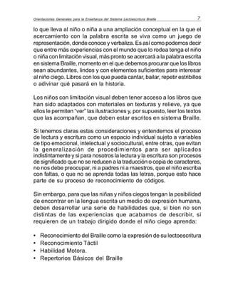 Orientaciones Generales para la Enseñanza del Sistema Lectoescritura Braille 7
lo que lleva al niño o niña a una ampliación conceptual en la que el
acercamiento con la palabra escrita se viva como un juego de
representación, donde conoce y verbaliza. Es así como podemos decir
que entre más experiencias con el mundo que lo rodea tenga el niño
o niña con limitación visual, más pronto se acercará a la palabra escrita
en sistema Braille, momento en el que debemos procurar que los libros
sean abundantes, lindos y con elementos suficientes para interesar
al niño ciego. Libros con los que pueda cantar, bailar, repetir estribillos
o adivinar qué pasará en la historia.
Los niños con limitación visual deben tener acceso a los libros que
han sido adaptados con materiales en texturas y relieve, ya que
ellos le permiten “ver” las ilustraciones y, por supuesto, leer los textos
que las acompañan, que deben estar escritos en sistema Braille.
Si tenemos claras estas consideraciones y entendemos el proceso
de lectura y escritura como un espacio individual sujeto a variables
de tipo emocional, intelectual y sociocultural, entre otras, que evitan
la generalización de procedimientos para ser aplicados
indistintamente y si para nosotros la lectura y la escritura son procesos
de significado que no se reducen a la traducción o copia de caracteres,
no nos debe preocupar, ni a padres ni a maestros, que el niño escriba
con faltas, o que no se aprenda todas las letras, porque esto hace
parte de su proceso de reconocimiento de códigos.
Sin embargo, para que las niñas y niños ciegos tengan la posibilidad
de encontrar en la lengua escrita un medio de expresión humana,
deben desarrollar una serie de habilidades que, si bien no son
distintas de las experiencias que acabamos de describir, si
requieren de un trabajo dirigido donde el niño ciego aprenda:
• Reconocimiento del Braille como la expresión de su lectoescritura
• Reconocimiento Táctil
• Habilidad Motora.
• Repertorios Básicos del Braille
 