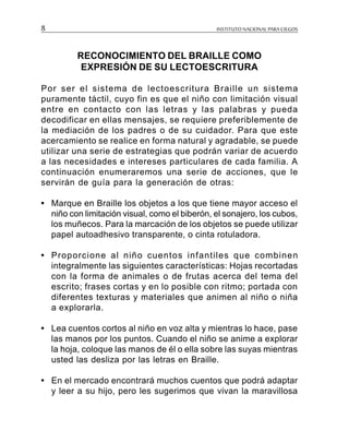 INSTITUTO NACIONAL PARA CIEGOS8
RECONOCIMIENTO DEL BRAILLE COMO
EXPRESIÓN DE SU LECTOESCRITURA
Por ser el sistema de lectoescritura Braille un sistema
puramente táctil, cuyo fin es que el niño con limitación visual
entre en contacto con las letras y las palabras y pueda
decodificar en ellas mensajes, se requiere preferiblemente de
la mediación de los padres o de su cuidador. Para que este
acercamiento se realice en forma natural y agradable, se puede
utilizar una serie de estrategias que podrán variar de acuerdo
a las necesidades e intereses particulares de cada familia. A
continuación enumeraremos una serie de acciones, que le
servirán de guía para la generación de otras:
• Marque en Braille los objetos a los que tiene mayor acceso el
niño con limitación visual, como el biberón, el sonajero, los cubos,
los muñecos. Para la marcación de los objetos se puede utilizar
papel autoadhesivo transparente, o cinta rotuladora.
• Proporcione al niño cuentos infantiles que combinen
integralmente las siguientes características: Hojas recortadas
con la forma de animales o de frutas acerca del tema del
escrito; frases cortas y en lo posible con ritmo; portada con
diferentes texturas y materiales que animen al niño o niña
a explorarla.
• Lea cuentos cortos al niño en voz alta y mientras lo hace, pase
las manos por los puntos. Cuando el niño se anime a explorar
la hoja, coloque las manos de él o ella sobre las suyas mientras
usted las desliza por las letras en Braille.
• En el mercado encontrará muchos cuentos que podrá adaptar
y leer a su hijo, pero les sugerimos que vivan la maravillosa
 