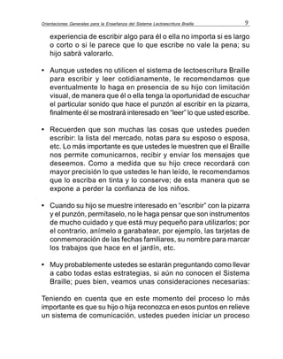 Orientaciones Generales para la Enseñanza del Sistema Lectoescritura Braille 9
experiencia de escribir algo para él o ella no importa si es largo
o corto o si le parece que lo que escribe no vale la pena; su
hijo sabrá valorarlo.
• Aunque ustedes no utilicen el sistema de lectoescritura Braille
para escribir y leer cotidianamente, le recomendamos que
eventualmente lo haga en presencia de su hijo con limitación
visual, de manera que él o ella tenga la oportunidad de escuchar
el particular sonido que hace el punzón al escribir en la pizarra,
finalmente él se mostrará interesado en “leer” lo que usted escribe.
• Recuerden que son muchas las cosas que ustedes pueden
escribir: la lista del mercado, notas para su esposo o esposa,
etc. Lo más importante es que ustedes le muestren que el Braille
nos permite comunicarnos, recibir y enviar los mensajes que
deseemos. Como a medida que su hijo crece recordará con
mayor precisión lo que ustedes le han leído, le recomendamos
que lo escriba en tinta y lo conserve; de esta manera que se
expone a perder la confianza de los niños.
• Cuando su hijo se muestre interesado en “escribir” con la pizarra
y el punzón, permítaselo, no le haga pensar que son instrumentos
de mucho cuidado y que está muy pequeño para utilizarlos; por
el contrario, anímelo a garabatear, por ejemplo, las tarjetas de
conmemoración de las fechas familiares, su nombre para marcar
los trabajos que hace en el jardín, etc.
• Muy probablemente ustedes se estarán preguntando como llevar
a cabo todas estas estrategias, si aún no conocen el Sistema
Braille; pues bien, veamos unas consideraciones necesarias:
Teniendo en cuenta que en este momento del proceso lo más
importante es que su hijo o hija reconozca en esos puntos en relieve
un sistema de comunicación, ustedes pueden iniciar un proceso
 