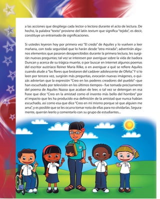 10
a las acciones que despliega cada lector o lectora durante el acto de lectura. De
hecho, la palabra “texto” proviene del latín textum que significa “tejido”, es decir,
constituye un entramado de significaciones.
Si ustedes leyeron hoy por primera vez “El credo” de Aquiles y lo vuelven a leer
mañana, con toda seguridad que lo harán desde “otra mirada”; advertirán algu-
nos elementos que pasaron desapercibidos durante la primera lectura, les surgi-
rán nuevas preguntas; tal vez se interesen por averiguar sobre la vida de Isadora
Duncan y acerca de su trágica muerte, o por buscar en Internet algunos poemas
del escritor austríaco Reiner María Rilke, o en averiguar a qué se refiere Aquiles
cuando alude a“las flores que brotaron del cadáver adolescente de Ofelia.”Y si lo
leen por tercera vez, surgirán más preguntas, evocarán nuevas imágenes, o qui-
zás adviertan que la expresión “Creo en los poderes creadores del pueblo”–que
han escuchado por televisión en los últimos tiempos– fue tomada precisamente
del poema de Aquiles Nazoa que acaban de leer, o tal vez se detengan en esa
frase que dice “Creo en la amistad como el invento más bello del hombre” por
el impacto que les ha producido esa definición de la amistad que nunca habían
escuchado, así como esa que dice “Creo en mí mismo porque sé que alguien me
ama”, y es posible que se les ocurra tomar nota de ellas para no olvidarlas. Segura-
mente, querrán leerlo y comentarlo con su grupo de estudiantes...
10
10
 