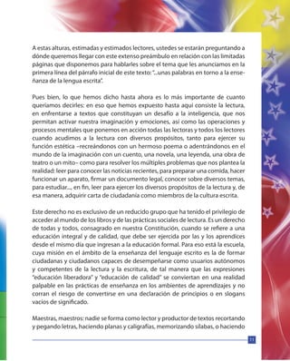 11
A estas alturas, estimadas y estimados lectores, ustedes se estarán preguntando a
dónde queremos llegar con este extenso preámbulo en relación con las limitadas
páginas que disponemos para hablarles sobre el tema que les anunciamos en la
primera línea del párrafo inicial de este texto:“...unas palabras en torno a la ense-
ñanza de la lengua escrita”.
Pues bien, lo que hemos dicho hasta ahora es lo más importante de cuanto
queríamos decirles: en eso que hemos expuesto hasta aquí consiste la lectura,
en enfrentarse a textos que constituyan un desafío a la inteligencia, que nos
permitan activar nuestra imaginación y emociones, así como las operaciones y
procesos mentales que ponemos en acción todas las lectoras y todos los lectores
cuando acudimos a la lectura con diversos propósitos, tanto para ejercer su
función estética –recreándonos con un hermoso poema o adentrándonos en el
mundo de la imaginación con un cuento, una novela, una leyenda, una obra de
teatro o un mito– como para resolver los múltiples problemas que nos plantea la
realidad: leer para conocer las noticias recientes, para preparar una comida, hacer
funcionar un aparato, firmar un documento legal, conocer sobre diversos temas,
para estudiar..., en fin, leer para ejercer los diversos propósitos de la lectura y, de
esa manera, adquirir carta de ciudadanía como miembros de la cultura escrita.
Este derecho no es exclusivo de un reducido grupo que ha tenido el privilegio de
acceder al mundo de los libros y de las prácticas sociales de lectura. Es un derecho
de todas y todos, consagrado en nuestra Constitución, cuando se refiere a una
educación integral y de calidad, que debe ser ejercida por las y los aprendices
desde el mismo día que ingresan a la educación formal. Para eso está la escuela,
cuya misión en el ámbito de la enseñanza del lenguaje escrito es la de formar
ciudadanas y ciudadanos capaces de desempeñarse como usuarios autónomos
y competentes de la lectura y la escritura, de tal manera que las expresiones
“educación liberadora” y “educación de calidad” se conviertan en una realidad
palpable en las prácticas de enseñanza en los ambientes de aprendizajes y no
corran el riesgo de convertirse en una declaración de principios o en slogans
vacíos de significado.
Maestras, maestros: nadie se forma como lector y productor de textos recortando
y pegando letras, haciendo planas y caligrafías, memorizando sílabas, o haciendo
 