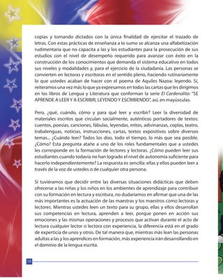 12
copias y tomando dictados con la única finalidad de ejercitar el trazado de
letras. Con estas prácticas de enseñanza a lo sumo se alcanza una alfabetización
rudimentaria que no capacita a las y los estudiantes para la prosecución de sus
estudios con el nivel de desempeño requerido para avanzar con éxito en la
construcción de los conocimientos que demanda el sistema educativo en todos
sus niveles y modalidades y, para el ejercicio de la ciudadanía. Las personas se
convierten en lectoras y escritoras en el sentido pleno, haciendo rutinariamente
lo que ustedes acaban de hacer con el poema de Aquiles Nazoa: leyendo. Sí,
reiteramos una vez más lo que ya expresamos en todas las cartas que les dirigimos
en los libros de Lengua y Literatura que conforman la serie El Cardenalito: “SE
APRENDE A LEER Y A ESCRIBIR, LEYENDO Y ESCRIBIENDO”, así, en mayúsculas.
Pero, ¿qué, cuándo, cómo y para qué leer y escribir? Leer la diversidad de
materiales escritos que circulan socialmente, auténticos portadores de textos:
cuentos, poesías, canciones, fábulas, leyendas, mitos, adivinanzas, coplas, teatro,
trabalenguas, noticias, instrucciones, cartas, textos expositivos sobre diversos
temas... ¿Cuándo leer? Todos los días, todo el tiempo, lo más que sea posible.
¿Cómo? Esta pregunta atañe a uno de los roles fundamentales que a ustedes
les corresponde en la formación de lectores y lectoras. ¿Cómo pueden leer sus
estudiantes cuando todavía no han logrado el nivel de autonomía suficiente para
hacerlo independientemente? La respuesta es sencilla: ellas y ellos pueden leer a
través de la voz de ustedes o de cualquier otra persona.
Si tuviéramos que decidir entre las diversas situaciones didácticas que deben
ofrecerse a las niñas y los niños en los ambientes de aprendizaje para contribuir
con su formación en lectura y escritura, no dudaríamos en afirmar que una de las
más importantes es la actuación de las maestras y los maestros como lectoras y
lectores. Mientras ustedes leen un texto para su grupo, ellas y ellos desarrollan
sus competencias en lectura, aprenden a leer, porque ponen en acción sus
emociones y las mismas operaciones y procesos que activan durante el acto de
lectura cualquier lector o lectora con experiencia, la diferencia está en el grado
de experticia de unos y otros. De tal manera que, mientras más lean las personas
adultas a las y los aprendices en formación, más experiencia irán desarrollando en
el dominio de la lengua escrita.
 