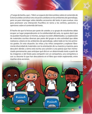 13
¿Y luego de leerles, qué...? Abrir un espacio de intercambios sobre el contenido de
lalecturadebeconstituirotrasituacióncotidianaenlosambientesdeaprendizaje,
pero no para interrogar sobre detalles accesorios del texto ni para evaluar, sino
para promover una interacción fructífera en torno a los sentires, pareceres y
opiniones sobre el contenido del texto.
El hecho de que la lectura por parte de ustedes a su grupo de estudiantes deba
ocupar un lugar preponderante en la cotidianidad del aula, no quiere decir que
no puedan hacerlo por sí mismos, aunque no estén alfabetizados. La exploración
de materiales escritos diversos por parte del grupo es otra actividad que debe
realizarse a diario en los ambientes de aprendizaje, sobre todo en los tres prime-
ros grados. En esta situación, las niñas y los niños comparten y exploran libre-
mente diversidad de materiales con la orientación de su maestra y maestro, para
descubrir dónde y cómo está escrita una canción o una poesía que han memo-
rizado previamente; para anticipar qué dirá en un determinado texto a partir de
las imágenes o del título; para compartir con un compañero, una compañera o
con su docente lo que han descubierto en el libro que están explorando, entre
muchas otras acciones.
13
 