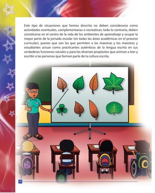 14
Este tipo de situaciones que hemos descrito no deben considerarse como
actividades eventuales, complementarias o recreativas; todo lo contrario, deben
constituirse en el centro de la vida de los ambientes de aprendizaje y ocupar la
mayor parte de la jornada escolar (en todas las áreas académicas en el proceso
curricular), puesto que son las que permiten a las maestras y los maestros y
estudiantes actuar como practicantes auténticos de la lengua escrita en sus
verdaderas funciones sociales y para los diversos propósitos que animan a leer y
escribir a las personas que forman parte de la cultura escrita.
14
 
